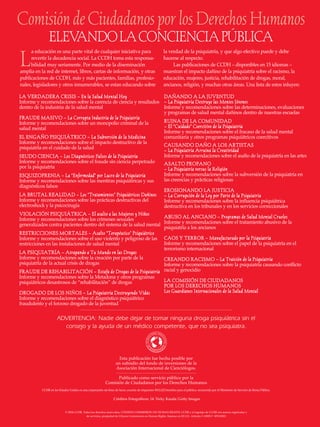 Esta publicación fue hecha posible por
un subsidio del fondo de inversiones de la
Asociación Internacional de Cienciólogos.
Publicado como servicio público por la
Comisión de Ciudadanos por los Derechos Humanos
© 2004 CCHR. Todos los derechos reservados, CITIZENS COMMISSION ON HUMAN RIGHTS, CCHR y el logotipo de CCHR son marcas registradas y
de servicios, propiedad de Citizens Commission on Human Rights. Impreso en EE.UU. Articulo # 18905-5 SPANISH
CCHR en los Estados Unidos es una corporación sin fines de lucro, excento de impuestos 501(c)(3) benefico para el público, reconocido por el Ministerio de Servicio de Renta Pública.
LLAA VVEERRDDAADDEERRAA CCRRIISSIISS –– EEnn llaa SSaalluudd MMeennttaall HHooyy
Informe y recomendaciones sobre la carencia de ciencia y resultados
dentro de la industria de la salud mental
FFRRAAUUDDEE MMAASSIIVVOO –– LLaa CCoorrrruuppttaa IInndduussttrriiaa ddee llaa PPssiiqquuiiaattrrííaa
Informe y recomendaciones sobre un monopolio criminal de la
salud mental
EELL EENNGGAAÑÑOO PPSSIIQQUUIIÁÁTTRRIICCOO –– LLaa SSuubbvveerrssiióónn ddee llaa MMeeddiicciinnaa
Informe y recomendaciones sobre el impacto destructivo de la
psiquiatría en el cuidado de la salud
SSEEUUDDOO CCIIEENNCCIIAA –– LLooss DDiiaaggnnóóssttiiccooss FFaallssooss ddee llaa PPssiiqquuiiaattrrííaa
Informe y recomendaciones sobre el fraude sin ciencia perpetrado
por la psiquiatría
EESSQQUUIIZZOOFFRREENNIIAA –– LLaa ““EEnnffeerrmmeeddaadd”” ppoorr LLuuccrroo ddee llaa PPssiiqquuiiaattrrííaa
Informe y recomendaciones sobre las mentiras psiquiátricas y sus
diagnósticos falsos
LLAA BBRRUUTTAALL RREEAALLIIDDAADD –– LLooss ““TTrraattaammiieennttooss”” PPssiiqquuiiááttrriiccooss DDaaññiinnooss
Informe y recomendaciones sobre las prácticas destructivas del
electroshock y la psicocirugía
VVIIOOLLAACCIIÓÓNN PPSSIIQQUUIIÁÁTTRRIICCAA –– EEll aassaallttoo aa llaass MMuujjeerreess yy NNiiññooss
Informe y recomendaciones sobre los crímenes sexuales
generalizados contra pacientes dentro del sistema de la salud mental
RREESSTTRRIICCCCIIOONNEESS MMOORRTTAALLEESS –– AAssaallttoo ““TTeerraappééuuttiiccoo”” PPssiiqquuiiááttrriiccoo
Informe y recomendaciones sobre el uso violento y peligroso de las
restricciones en las instalaciones de salud mental
LLAA PPSSIIQQUUIIAATTRRÍÍAA –– AAttrraappaannddoo aa TTuu MMuunnddoo eenn llaass DDrrooggaass
Informe y recomendaciones sobre la creación por parte de la
psiquiatría de la actual crisis de drogas
FFRRAAUUDDEE DDEE RREEHHAABBIILLIITTAACCIIÓÓNN –– EEssttaaffaa ddee DDrrooggaass ddee llaa PPssiiqquuiiaattrrííaa
Informe y recomendaciones sobre la Metadona y otros programas
psiquiátricos desastrosos de “rehabilitación” de drogas
DDRROOGGAADDOO DDEE LLOOSS NNIIÑÑOOSS –– LLaa PPssiiqquuiiaattrrííaa DDeessttrruuyyeennddoo VViiddaass
Informe y recomendaciones sobre el diagnóstico psiquiátrico
fraudulento y el forzoso drogado de la juventud
DDAAÑÑAANNDDOO AA LLAA JJUUVVEENNTTUUDD
–– LLaa PPssiiqquuiiaattrrííaa DDeessttrruuyyee llaass MMeenntteess JJóóvveenneess
Informe y recomendaciones sobre las determinaciones, evaluaciones
y programas de salud mental dañinos dentro de nuestras escuelas
RRUUIINNAA DDEE LLAA CCOOMMUUNNIIDDAADD
–– EEll ““CCuuiiddaaddoo”” CCooeerrcciittiivvoo ddee llaa PPssiiqquuiiaattrrííaa
Informe y recomendaciones sobre el fracaso de la salud mental
comunitaria y otros programas psiquiátricos coercitivos
CCAAUUSSAANNDDOO DDAAÑÑOO AA LLOOSS AARRTTIISSTTAASS
–– LLaa PPssiiqquuiiaattrrííaa AArrrruuiinnaa llaa CCrreeaattiivviiddaadd
Informe y recomendaciones sobre el asalto de la psiquiatría en las artes
AASSAALLTTOO PPRROOFFAANNOO
–– LLaa PPssiiqquuiiaattrrííaa vveerrssuuss llaa RReelliiggiióónn
Informe y recomendaciones sobre la subversión de la psiquiatría en
las creencias y prácticas religiosas
EERROOSSIIOONNAANNDDOO LLAA JJUUSSTTIICCIIAA
–– LLaa CCoorrrruuppcciióónn ddee llaa LLeeyy ppoorr PPaarrttee ddee llaa PPssiiqquuiiaattrrííaa
Informe y recomendaciones sobre la influencia psiquiátrica
destructiva en los tribunales y en los servicios correccionales
AABBUUSSOO AALL AANNCCIIAANNOO –– PPrrooggrraammaass ddee SSaalluudd MMeennttaall CCrruueelleess
Informe y recomendaciones sobre el tratamiento abusivo de la
psiquiatría a los ancianos
CCAAOOSS YY TTEERRRROORR –– MMaannuuffaaccttuurraaddoo ppoorr llaa PPssiiqquuiiaattrrííaa
Informe y recomendaciones sobre el papel de la psiquiatría en el
terrorismo internacional
CCRREEAANNDDOO RRAACCIISSMMOO –– LLaa TTrraaiicciióónn ddee llaa PPssiiqquuiiaattrrííaa
Informe y recomendaciones sobre la psiquiatría causando conflicto
racial y genocidio
LLAA CCOOMMIISSIIÓÓNN DDEE CCIIUUDDAADDAANNOOSS
PPOORR LLOOSS DDEERREECCHHOOSS HHUUMMAANNOOSS
LLooss GGuuaarrddiiaanneess IInntteerrnnaacciioonnaalleess ddee llaa SSaalluudd MMeennttaall
L
a educación es una parte vital de cualquier iniciativa para
revertir la decadencia social. La CCDH toma esta responsa-
bilidad muy seriamente. Por medio de la diseminación
amplia en la red de internet, libros, cartas de información, y otras
publicaciones de CCDH, más y más pacientes, familias, profesio-
nales, legisladores y otros innumerables, se estan educando sobre
la verdad de la psiquiatría, y que algo efectivo puede y debe
hacerse al respecto.
Las publicaciones de CCDH – disponibles en 15 idiomas –
muestran el impacto dañino de la psiquiatría sobre el racismo, la
educación, mujeres, justicia, rehabilitación de drogas, moral,
ancianos, religión, y muchas otras áreas. Una lista de estos inluyen:
ComisióndeCiudadanosporlosDerechosHumanos
ELEVANDOLACONCIENCIAPÚBLICA
ADVERTENCIA: Nadie debe dejar de tomar ninguna droga psiquiátrica sin el
consejo y la ayuda de un médico competente, que no sea psiquiatra.
AVISO IMPORTANTE
Para el lector
L
a profesión psiquiátrica se considera el único árbi-
tro en el tema de la salud mental y las “enfermeda-
des” de la mente. Los hechos, sin embargo,
demuestran lo contrario:
1. LOS “TRASTORNOS” PSIQUIÁTRICOS NO SON
ENFERMEDADES MÉDICAS. En la medicina existe un
criterio estricto para dar el nombre de enfermedad a una
condición: debe comprobarse y establecerse un grupo
predecible de síntomas, la causa de estos síntomas o una
comprensión de su fisiología (función). La fiebre y los
escalofríos son síntomas. La malaria y la tifoidea son
enfermedades. La existencia de enfermedades es
comprobada por evidencia objetiva y por medio de exá-
menes físicos. Sin embargo, nunca se ha comprobado
que alguna “enfermedad” mental exista médicamente.
2. LOS PSIQUIATRAS TRATAN EXCLUSIVAMENTE
“TRASTORNOS” MENTALES, NO ENFERMEDADES
CUYA EXISTENCIA SE HAYA COMPROBADO.
Mientras que la corriente principal de la medicina física
trata enfermedades, la psiquiatría sólo puede tratar
“trastornos”. Cuando un grupo de síntomas que se
observa en muchos pacientes distintos carece de una
causa conocida o de una fisiología, recibe el nombre de
trastorno o síndrome. Joseph Glenmullen de la Escuela de
Medicina de la Universidad de Harvard dice que en la
psiquiatría, “todos los diagnósticos son simplemente
síndromes [o trastornos], racimos de síntomas que se
supone están relacionados, no enfermedades”. Como el
Dr. Thomas Szasz, profesor emérito de psiquiatría hace
notar: “No hay pruebas de sangre ni de otros elementos
biológicos para determinar la presencia o ausencia de
una enfermedad mental, como los hay para la mayoría
de las enfermedades corporales”.
3. LA PSIQUIATRÍA NUNCA HA ESTABLECIDO LA
CAUSA DE CUALQUIER “TRASTORNO MENTAL”.
Agencias psiquiátricas de importancia como la
Asociación Mundial Psiquiátrica y el Instituto Nacional
de Salud Mental de los Estados Unidos admiten que los
psiquiatras no conocen las causas ni las curas de ningún
trastorno mental ni lo que sus “tratamientos” le hacen
específicamente al paciente. Sólo tienen teorías y opinio-
nes conflictivas sobre sus diagnósticos y métodos, y
carecen de toda base científica para ellos. Como dijo un
antiguo presidente de la Asociación Psiquiátrica
Mundial: “La época en que los psiquiatras creían que
podían curar a los enfermos mentales ha pasado. En el
futuro, los enfermos mentales tendrán que aprender a
vivir con sus enfermedades”.
4. LA TEORÍA DE QUE LOS TRASTORNOS MENTA-
LES SE ORIGINAN DEBIDO A UN “DESEQUILIBRIO
QUÍMICO” EN EL CEREBRO ES UNA OPINIÓN NO
COMPROBADA, NO ES UN HECHO. Una teoría
psiquiátrica prevalente (de importancia clave para la
venta de drogas psicotrópicas) es que los trastornos
mentales son el resultado de un desequilibrio químico
en el cerebro. Al igual que en el caso de otras teorías, no
existe evidencia biológica o de otra naturaleza para
probar esto. El Dr. Elliot Valenstein, autor de Blaming the
Brain [Culpando al cerebro] y representante de un gran
grupo de expertos en medicina y bioquímica, afirma:
”[N]o existen pruebas para evaluar el estado químico
del cerebro de una persona viva”.
5. EL CEREBRO NO ES LA CAUSA REAL DE LOS
PROBLEMAS DE LA VIDA. La gente de hecho tiene
problemas y molestias que podrían tener como
resultado dificultades mentales, que en ocasiones son
muy graves. Pero decir que la causa de estas dificultades
son “enfermedades incurables del cerebro” a las que
sólo se puede dar alivio mediante píldoras peligrosas, es
deshonesto, dañino y a menudo mortal. Tales drogas
son frecuentemente más potentes que un narcótico y
pueden incitar a la violencia o al suicidio. Ocultan la
causa real de los problemas de la vida y debilitan al
individuo, negándole de esta forma la oportunidad de
una recuperación real y de una esperanza para el futuro.
Créditos Fotográficos: 14: Vicky Kasala/Getty Images
18905-SPA-5-Rape-Cover 10/23/04 11:20 AM Page 2
 