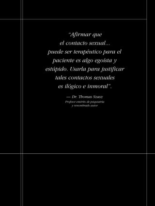 Informe y recomendaciones sobre los crímenes
sexuales generalizados contra pacientes
dentro del sistema de la salud mental
Publicado por la Comisión de Ciudadanos
por los Derechos Humanos
Establecida en 1969
VIOLACIÓN
PSIQUIÁTRICAEl Asalto a las Mujeres y Niños
“Afirmar que
el contacto sexual...
puede ser terapéutico para el
paciente es algo egoísta y
estúpido. Usarla para justificar
tales contactos sexuales
es ilógico e inmoral”.
— Dr. Thomas Szasz
Profesor emérito de psiquiatría
y renombrado autor
18905-SPA-5-Rape-Cover 10/23/04 11:20 AM Page 1
 