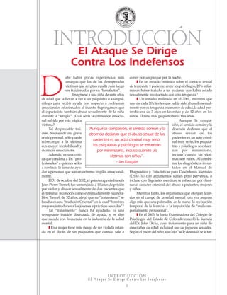 ebe haber pocas experiencias más
amargas que las de las desesperadas
víctimas que aceptan ayuda para luego
ser traicionadas por su “benefactor”.
Imagínese a una niña de siete años
de edad que la llevan a ver a un psiquiatra o a un psi-
cólogo para recibir ayuda con respecto a problemas
emocionales relacionados al incesto. Supongamos que
el especialista también abusa sexualmente de la niña
durante la “terapia”. ¿Cuál sería la conmoción emocio-
nal sufrida por esta trágica
víctima?
Tal despreciable trai-
ción, después de una grave
crisis personal, sólo puede
sobrecargar a la víctima
con mayor inestabilidad y
cicatrices emocionales.
Además, es una críti-
ca que condena a los “pro-
fesionales” a quienes se les
a confiado la tarea de ayu-
dar a personas que son en extremo frágiles emocional-
mente.
El 31 de octubre del 2002, el psicoterapeuta francés
Jean-Pierre Tremel, fue sentenciado a 10 años de prisión
por violar y abusar sexualmente de dos pacientes que
el tribunal reconoció como extremadamente vulnera-
bles. Tremel, de 52 años, alegó que su “tratamiento” se
basaba en una “tradición Oriental” en la cual “hombres
mayores introducen a las jóvenes a prácticas sexuales”.1
Tal “tratamiento” nunca ha ayudado. Es una
repugnante traición disfrazada de ayuda, y es algo
que sucede con frecuencia en la industria de la salud
mental:
❚ Una mujer tiene más riesgo de ser violada estan-
do en el diván de un psiquiatra que cuando sale a
correr por un parque por la noche.
❚ En un estudio británico sobre el contacto sexual
de terapeuta y paciente, entre los psicólogos, 25% infor-
maron haber tratado a un paciente que había estado
sexualmente involucrado con otro terapeuta.2
❚ Un estudio realizado en el 2001, encontró que
uno de cada 20 clientes que había sido abusado sexual-
mente por su terapeuta era menor de edad, la edad pro-
medio era de 7 años en las niñas y de 12 años en los
niños. El niño más pequeño tenía tres años.
Aunque la compa-
sión, el sentido común y la
decencia declaran que el
abuso sexual de los
pacientes es un acto crimi-
nal muy serio, los psiquia-
tras y psicólogos se esfuer-
zan por minimizarlo,
incluso cuando las vícti-
mas son niños. Al combi-
nar los diagnósticos inven-
tados en el Manual de
Diagnóstico y Estadísticas para Desórdenes Mentales
(DSM-IV) con argumentos sutiles pero perversos, o
incluso con flagrantes mentiras, se esfuerzan por elimi-
nar el carácter criminal del abuso a pacientes, mujeres
y niños.
Mientras tanto, los organismos que otorgan licen-
cias en el campo de la salud mental rara vez asignan
algo más que una palmadita en la mano -la revocación
temporal de la licencia- y la imputación de “mal-com-
portamiento profesional”.
❚ En el 2003, la Junta Examinadora del Colegio de
Psicólogos del Estado de Colorado canceló la licencia
del Dr. John Dicke, cuyo tratamiento para un niño de
cinco años de edad incluía el uso de juguetes sexuales.
Según el padre del niño, a su hijo “se le desnudó, se le tor-
El Ataque Se Dirige
Contra Los Indefensos
I N T R O D U C C I Ó N
E l At a q u e S e D i r i g e C o n t ra L o s In d e fe n s o s
2
“Aunque la compasión, el sentido común y la
decencia declaran que el abuso sexual de los
pacientes es un acto criminal muy serio,
los psiquiatras y psicólogos se esfuerzan
por minimizarlo, incluso cuando las
víctimas son niños”.
– Jan Eastgate
D
INTRODUCCIÓN
18905-SPA CCHR-Bklt-RapeR 10/27/04 7:10 AM Page 2
 