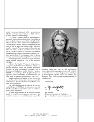 I N T R O D U C C I Ó N
E l At a q u e S e D i r i g e C o n t ra L o s In d e fe n s o s
3
turó, se le amarró, se abusó de él verbal y sexualmente, se
le lavó el cerebro y se le aterrorizó con un objeto en forma
de pene” durante la supuesta terapia.3
❚ En 1989, el Dr. Paul A. Walters, psiquiatra encar-
gado de la salud de los estudiantes en la Universidad de
Stanford, California, que antes había sido jefe de los
Servicios de Salud en la División de Salud Mental de la
Universidad de Harvard, fue obligado a renunciar des-
pués de que se alegó que había tenido “relaciones
sexuales frecuentes” con una paciente. La mujer, que
había sido víctima de abuso sexual siendo niña, recibió
más de $200,000 dólares en un convenio fuera de los tri-
bunales. Dijo que Walters la había usado para que prac-
ticara sexo oral con él, “en ocasiones hasta en dos de
cada tres sesiones de análisis psiquiátrico por semana”.
Sin embargo, se han presentado cargos criminales
contra algunos psiquiatras y se les ha declarado
culpables.
❚ James Harrington White, un psiquiatra de
Orange County, California, fue declarado culpable de
sodomía impuesta contra un paciente masculino.
Después de una investigación realizada por la
Comisión de Ciudadanos por los Derechos Humanos
(CCDH), se descubrió que White drogaba a los jóvenes
y grababa videos cuando tenía relaciones sexuales con
ellos. White fue condenado a prisión por casi 7 años.
Ningún médico, organización social o miembro de
una familia debería entregar a una persona a sufrir los
“tratamientos” de salud mental que se hacen pasar
como terapia hoy en día.
Esta publicación es parte de una serie de informes
producidos por la CCDH que se relacionan con la trai-
ción de la salud mental. Se publica como un servicio al
público y una advertencia.
El abuso sexual por parte de un terapeuta es abuso
sexual. La violación por parte de un terapeuta es una
violación. Nunca van a constituir una terapia. No
obstante, hasta que esto no sea ampliamente
reconocido, y los fiscales y jueces traten cada incidente
de este tipo como lo que es, los psiquiatras, psicólogos
y psicoterapeutas seguirán siendo una amenaza para
cualquier mujer o niño que esté recibiendo terapia de
salud mental.
Atentamente,
Jan Eastgate
Presidente, Comisión de Ciudadanos
por los Derechos Humanos Internacional
18905-SPA CCHR-Bklt-RapeR 10/27/04 7:10 AM Page 3
 