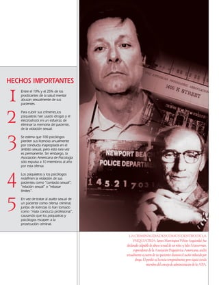 Entre el 10% y el 25% de los
practicantes de la salud mental
abusan sexualmente de sus
pacientes.
Para cubrir sus crímenes,los
psiquiatras han usado drogas y el
electroshock en un esfuerzo de
eliminar la memoria del paciente,
de la violación sexual.
Se estima que 100 psicólogos
pierden sus licencias anualmente
por conducta inapropiada en el
ámbito sexual, pero esto rara vez
es permanente. Sin embargo, la
Asociación Americana de Psicología
sólo expulsa a 10 miembros al año
por esta ofensa.
Los psiquiatras y los psicólogos
redefinen la violación de sus
pacientes como “contacto sexual”,
“relación sexual” o “rebasar
límites”.
En vez de tratar al asalto sexual de
un paciente como ofensa criminal,
juntas de licencias lo han tomado
como “mala conducta profesional”,
causando que los psiquiatras y
psicólogos escapen a la
prosecución criminal.
5
3
HECHOS IMPORTANTES
1
2
4
LA CRIMINALIDAD ES COMÚN DENTRO DE LA
PSIQUIATRÍA: James Harrington White (izquierda) fue
declarado culpable de abuso sexual de un niño, y Jules Masserman,
expresidente de la Asociación Psiquiátrica Americana, asaltó
sexualmente a cuatro de sus pacientes durante el sueño inducido por
droga. Él perdió su licencia temporalmente pero siguió siendo
miembro del consejo de administración de la APA.
18905-SPA CCHR-Bklt-RapeR 10/27/04 7:10 AM Page 4
 