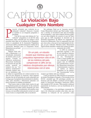 CAPÍTULOUNOLa Violación Bajo
Cualquier Otro Nombre
C A P Í T U L O U N O
L a Vi o l a c i ó n B a j o C u a l q u i e r O t r o N o m b r e
5
regunta: ¿Cuándo una violación no es
realmente violación? Respuesta: Cuando
el violador es un terapeuta psiquiatra o
psicólogo.
Uno de los casos más infames de “no-
violación” psiquiátrica es el del Dr. Jules
Masserman, antes venerado por sus colegas a nivel
mundial como líder en la práctica de la psiquiatría.
Como ex presidente de la Asociación Psiquiátrica
Americana (APA) y miembro honorario vitalicio de la
Asociación Mundial para la Psiquiatría Social,
Masserman era un hom-
bre poderoso.
Barbara Noel ado-
raba a Masserman y se
consideraba afortunada
de tenerlo como su psi-
quiatra. Usando su
influencia profesional,
Masserman fácilmente
la convenció de que ella
podría ponerse en
contacto con sus “ver-
daderos sentimientos”
tomando sodium amy-
tal, un barbitúrico que
se utilizó en experimentos de control mental en los
años 60 para bloquear la memoria. Noel despertó
durante uno de los periodos de sueño inducidos por
la droga que el psiquiatra frecuentemente le adminis-
traba, para encontrar a Masserman jadeando con
fuerza mientras la asaltaba sexualmente.
Noel nunca antes se había dado cuenta de qué
tan profunda puede ser la decepción. Se dio cuenta de
que Masserman la había estado drogando por años
para usar su cuerpo sexualmente, una práctica muy
cercana a la necrofilia (estimulación sexual con cadá-
veres). Como es comprensible, ella se encolerizó.
Sin embargo, Noel era la “paciente mental”.
Como Masserman declaró que Noel estaba “enfer-
ma” y mentía, se necesitaron siete años de batallas
en los juzgados, y que otras mujeres hicieran públi-
cos sus casos después de conocer el caso de Noel,
para que la APA respaldara la decisión de la
Sociedad Psiquiátrica de Illinois de suspender la
licencia de Masserman. Pero la suspensión fue sólo
por cinco años, y fue por el uso inapropiado de dro-
gas, no por violación. Mientras tanto, Masserman
siguió siendo miembro votante del consejo de admi-
nistración de la APA.
La APA no consideró
adecuado expulsar a uno
de sus miembros famosos,
aseverando que la eviden-
cia era “insustancial”.
Como si fuera posible que
una compañía de seguros
pagara más de $350,000
por conciliaciones y el pro-
pio Masserman renunciara
voluntariamente a su licen-
cia médica en Illinois
basándose en las deman-
das “insustanciales” de las
mujeres que habían sido sus víctimas.4
Como se informó en 1998, mientras la Asociación
de Juntas Psicológicas Estatales y Provinciales de los
EE.UU. calculaba que 100 psicológos pierden sus
licencias cada año debido a conducta sexual inapro-
piada, la Asociación Psicológica Americana (APA),
solo expulsó al 10% de estos. Ellos pueden continuar
practicando sin licencia y con sus membresías de la
APA intactas.
Los psiquiatras y los psicólogos raramente lla-
man a las violaciones sexuales como tales, sino que
redefinen la violación de sus pacientes como
En un país, un estudio
mostró que mientras que los
psiquiatras representan sólo el 6%
de los médicos del país,
comprenden el 28% de los
médicos disciplinados por ofensas
relacionadas con el sexo.
P
18905-SPA CCHR-Bklt-RapeR 10/27/04 7:10 AM Page 5
 