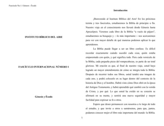 Fascículo No.1: Génesis - Éxodo 
1 
INSTITUTO BÍBLICO DEL AIRE 
FASCÍCULO INTERNACIONAL NÚMERO 1 
Génesis y Éxodo 
Introducción 
¡Bienvenido al Instituto Bíblico del Aire! En los próximos 
treinta y tres fascículos, estudiaremos la Biblia de principio a fin. 
Nuestro viaje en el conocimiento nos llevará desde Génesis hasta 
Apocalipsis. Veremos cada libro de la Biblia “a vuelo de pájaro”, 
estudiaremos su bosquejo y —lo más importante— nos acercaremos 
para ver con mayor detalle de qué maneras podemos aplicar lo que 
aprendemos. 
La Biblia puede llegar a ser un libro confuso. Es difícil 
recordar exactamente cuándo sucedió cada cosa, quién estaba 
emparentado con quién, y qué significa todo. Pero cada versículo de 
la Biblia, cada pequeña pieza del rompecabezas, es parte de un total 
glorioso. Mi oración es que, al final de nuestro viaje, usted haya 
logrado un mayor entendimiento de cómo se integra toda la Biblia. 
Después de recorrer todos sus libros, usted tendrá una imagen de 
cada uno, y podrá colocarlo en su lugar dentro del contexto de la 
historia de Dios y el hombre. Habrá visto cómo Dios obró en la época 
del Antiguo Testamento, y habrá aprendido qué cambió con la venida 
de Cristo, y por qué. Lo que usted ha creído en su corazón se 
afirmará en su mente, y sentirá una nueva seguridad y mayor 
facilidad para expresar su fe a otros. 
Espero que desee permanecer con nosotros a lo largo de todo 
el estudio, y que invite a otros a sumársenos, para que, juntos, 
podamos conocer mejor el libro más importante del mundo: la Biblia. 
 