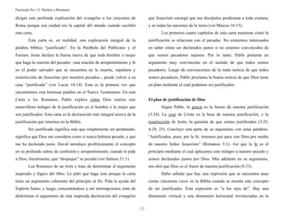 Fascículo No. 12: Hechos y Romanos 
32 
dirigió esta profunda explicación del evangelio a los creyentes de 
Roma porque esa ciudad era la capital del mundo cuando escribió 
esta carta. 
Esta carta es, en realidad, una explicación integral de la 
palabra bíblica “justificado”. En la Parábola del Publicano y el 
Fariseo, Jesús declara la buena nueva de que todo hombre o mujer 
que haga la oración del pecador –una oración de arrepentimiento y fe 
en el poder salvador que se encuentra en la muerte, sepultura y 
resurrección de Jesucristo por nuestros pecados–, puede volver a su 
casa “justificado” (ver Lucas 18:14). Esta es la primera vez que 
encontramos esta hermosa palabra en el Nuevo Testamento. En esta 
Carta a los Romanos, Pablo explica cómo Dios realiza este 
maravilloso milagro de la justificación en el hombre o la mujer que 
son justificados. Esta carta es la declaración más integral acerca de la 
justificación que tenemos en la Biblia. 
Ser justificado significa más que simplemente ser perdonado; 
significa que Dios me considera como si nunca hubiera pecado, y que 
me ha declarado justo. David introduce proféticamente el concepto 
en su profundo salmo de confesión y arrepentimiento, cuando le pide 
a Dios, literalmente, que “despeque” su pecado (ver Salmos 51:1). 
Lea Romanos de un tirón y trate de determinar el argumento 
inspirado y lógico del libro. Le pido que haga esto porque la carta 
tiene un argumento coherente del principio al fin. Pida la ayuda del 
Espíritu Santo, y luego, concentrándose y sin interrupciones, trate de 
determinar el argumento de esta inspirada declaración del evangelio 
que Jesucristo encargó que sus discípulos predicaran a toda criatura, 
y en todas las naciones de la tierra (ver Marcos 16:15). 
Los primeros cuatro capítulos de esta carta muestran cómo la 
justificación se relaciona con el pecador. No estaremos interesados 
en saber cómo ser declarados justos si no estamos convencidos de 
que somos pecadores injustos. Por lo tanto, Pablo presenta un 
argumento muy convincente en el sentido de que todos somos 
pecadores. Luego de convencernos de la mala noticia de que todos 
somos pecadores, Pablo proclama la buena noticia de que Dios tiene 
un plan mediante el cual podemos ser justificados. 
El plan de justificación de Dios 
Según Pablo, la gracia es la fuente de nuestra justificación 
(3:24). La cruz de Cristo es la base de nuestra justificación, y la 
resurrección de Jesús, la garantía de que somos justificados (3:25; 
4:24, 25). Concluye esta parte de su argumento con estas palabras: 
“Justificados, pues, por la fe, tenemos paz para con Dios por medio 
de nuestro Señor Jesucristo” (Romanos 5:1). Así que la fe es el 
principio mediante el cual aplicamos este milagro a nuestro pecado y 
somos declarados justos por Dios. Más adelante en su argumento, 
nos dirá que Dios es el Autor de nuestra justificación (8:33). 
Debo señalar que hay una expresión que se encuentra unas 
ciento cincuenta veces en la Biblia cuando se enseña este concepto 
de ser justificados. Esta expresión es “a los ojos de”. Hay una 
dimensión vertical y una dimensión horizontal involucradas en la 
 