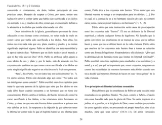 Fascículo No. 13: 1 y 2 Corintios 
20 
convertido al cristianismo, sin duda, habían participado de esas 
prácticas antes. Después de aceptar a Cristo, por tanto, tenían una 
lucha por saber si comer carne que había sido sacrificada a los ídolos 
era correcto o no, y muchos de ellos creían que era incorrecto debido a 
la adoración a los ídolos que estaba relacionada con ello. 
Otros miembros de la iglesia, generalmente personas de cierta 
educación o más tiempo como cristianas, no veían nada de malo en 
comer carne que había sido sacrificada a los ídolos. Para ellas, los 
ídolos no eran nada más que oro, plata, madera y piedra, y no tenían 
significado espiritual alguno. Pablo se identifica con esta mentalidad y 
la apoya cuando dice: “Sabemos que un ídolo nada es en el mundo, y 
que no hay más que un Dios” (8:4). Pablo no atribuye valor alguno a 
esos ídolos de oro y plata y, por lo tanto, está de acuerdo con los 
creyentes más maduros en que comer carne sacrificada a los ídolos no 
tenía ningún significado negativo en relación con la fe de una persona. 
“Pero”, dice Pablo, “no en todos hay este conocimiento” (v. 7). 
En cierto sentido, Pablo está diciendo algo así como: “No todos son 
tan inteligentes como ustedes”. Pablo escribió estos tres capítulos para 
tratar lo que una persona de la iglesia que sabe que los ídolos no son 
nada debe hacer cuando encuentra a un hermano que no tiene ese 
conocimiento. Pablo cambia el énfasis, del hecho mismo de comer la 
carne sacrificada a los ídolos, a las relaciones entre hermanos en 
Cristo, y cómo los que son más fuertes deben considerar a quienes son 
más débiles en la fe. En respuesta a la objeción de que deberían tener 
la libertad de comer todo lo que el Espíritu Santo les dio libertad para 
comer, Pablo dice a los creyentes más fuertes: “Pero mirad que esta 
libertad vuestra no venga a ser tropezadero para los débiles. […]. Por 
lo cual, si la comida le es a mi hermano ocasión de caer, no comeré 
carne jamás, para no poner tropiezo a mi hermano” (vv. 9, 13). 
Pablo sabía que esta instrucción sería causa de preocupación 
entre los creyentes más “fuertes”. Él era un defensor de la libertad 
espiritual, y odiaba cualquier forma de legalismo. No deseaba que la 
gente convirtiera sus enseñanzas en un manual de cosas que se debían 
hacer y cosas que no se debían hacer en la vida cristiana. Pablo sabía 
que muchos de los creyentes más fuertes iban a tomar su solución 
como una forma de legalismo. Responderían a ella diciendo: “¿Por qué 
la debilidad de mi hermano tiene que limitar mi libertad espiritual?”. 
Pablo escribió estos tres capítulos para enseñarles a los corintios (y a 
usted, y a mí) por qué es importante que, como creyentes, tengamos en 
cuenta las necesidades de nuestros hermanos más débiles cuando nos 
toca decidir qué tenemos libertad de hacer en esas “áreas grises” de la 
vida cristiana. 
Tres principios de libertad cristiana resumidos 
Descubrimos que las enseñanzas de Pablo en esta sección están 
resumidas en sus palabras finales: “Si, pues, coméis o bebéis, o hacéis 
otra cosa, hacedlo todo para la gloria de Dios. No seáis tropiezo ni a 
judíos, ni a gentiles, ni a la iglesia de Dios; como también yo en todas 
las cosas agrado a todos, no procurando mi propio beneficio, sino el de 
muchos, para que sean salvos” (10:31–33). De estos versículos 
 