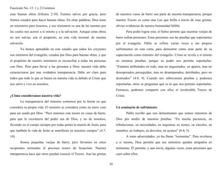 Fascículo No. 13: 1 y 2 Corintios 
39 
esas buenas obras (Efesios 2:10). Fuimos salvos por gracia, pero 
fuimos creados para hacer buenas obras. En otras palabras, Dios tiene 
un ministerio para nosotros, y ese ministerio es una de las razones por 
las cuales nos acercó a sí mismo y a la salvación. Aunque estas obras 
no nos salvan, son el propósito, en esta vida terrenal, de nuestra 
salvación. 
Ya hemos aprendido en este estudio que todos los creyentes 
son ministros del evangelio, creados por Dios para buenas obras, y que 
el propósito de nuestro ministerio es reconciliar a todas las personas 
con Dios. Pero para llevar a las personas a Dios, nuestra vida debe 
caracterizarse por una verdadera transparencia. Debe ser claro para 
todos que todo lo que es bueno en nuestra vida es debido al Cristo que 
nos salvó y vive en nosotros. 
¿Cómo consideramos nuestra vida? 
La transparencia del ministro comienza por la forma en que 
considera su propia vida. El ministro se considera como un mero vaso 
para ser usado por Dios: “Pero tenemos este tesoro en vasos de barro, 
para que la excelencia del poder sea de Dios, y no de nosotros, 
llevando en el cuerpo siempre por todas partes la muerte de Jesús, para 
que también la vida de Jesús se manifieste en nuestros cuerpos” (4:7, 
10). 
Somos pequeñas vasijas de barro, pero llevamos en estos 
recipientes terrenales el precioso tesoro de Jesucristo. Nuestra 
transparencia hace que otros puedan conocer el Tesoro. Aun las grietas 
de nuestros vasos de barro son parte de nuestra transparencia, porque 
nuestro Tesoro es como una Luz que brilla a través de esas grietas, 
obvias evidencias de nuestra humanidad falible. 
Para poder lograr esto, el Señor permite que nuestras vasijas de 
barro sufran presiones. Estas presiones son las pruebas que soportamos 
por el evangelio. Pablo se refiere varias veces a sus propios 
sufrimientos en esta carta, para demostrar cómo eran parte de su 
capacitación como ministro del evangelio. Cristo se revela a sí mismo 
en nuestras pruebas, porque su poder nos permite soportarlas: 
“Estamos atribulados en todo, mas no angustiados; en apuros, mas no 
desesperados; perseguidos, mas no desamparados; derribados, pero no 
destruidos” (4:8, 9). Cuando nos sobrevienen pruebas y podemos 
soportarlas, otros se preguntan qué es lo que nos permite soportarlas. 
Entonces, podemos compartir con ellos el invalorable Tesoro de 
Cristo. 
Un seminario de sufrimiento 
Pablo escribe que nos demostramos que somos ministros de 
Dios por medio de nuestras pruebas: “En mucha paciencia, en 
tribulaciones, en necesidades, en angustias; en azotes, en cárceles, en 
tumultos, en trabajos, en desvelos, en ayunos” (6:4, 5). 
A estas adversidades, yo las llamo “tormentas”. Para revelarse 
a sí mismo, Dios permite que sus ministros queden atrapados en 
tormentas. Él permite, y aun envía, algunas veces, estas presiones que 
caen sobre ellos. 
 