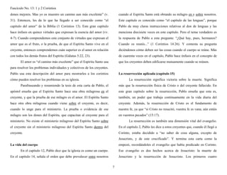Fascículo No. 13: 1 y 2 Corintios 
7 
dones mejores. Mas yo os muestro un camino aun más excelente” (v. 
31). Entonces, les da lo que ha llegado a ser conocido como “el 
capítulo del amor” de la Biblia (1 Corintios 13). Este gran capítulo 
hace énfasis en quince virtudes que expresan la esencia del amor (vv. 
4-7). Cuando comprendemos este conjunto de virtudes que expresan el 
amor que es el fruto, o la prueba, de que el Espíritu Santo vive en el 
creyente, entonces comprendemos cuán superior es el amor en relación 
con todos los demás frutos del Espíritu (Gálatas 5:22, 23). 
El amor es “el camino más excelente” que el Espíritu Santo usa 
para resolver los problemas individuales y colectivos de los creyentes. 
Pablo usa esta descripción del amor para mostrarles a los corintios 
cómo pueden resolver los problemas en su iglesia. 
Parafraseando y resumiendo la tesis de esta carta de Pablo, el 
apóstol enseña que el Espíritu Santo hace una obra milagrosa en el 
creyente, y que la prueba de ese milagro es el amor. El Espíritu Santo 
hace otra obra milagrosa cuando viene sobre el creyente, es decir, 
cuando lo unge para el ministerio. La prueba o evidencia de ese 
milagro son los dones del Espíritu, que capacitan al creyente para el 
ministerio. No existe el ministerio milagroso del Espíritu Santo sobre 
el creyente sin el ministerio milagroso del Espíritu Santo dentro del 
creyente. 
La vida del cuerpo 
En el capítulo 12, Pablo dice que la iglesia es como un cuerpo. 
En el capítulo 14, señala el orden que debe prevalecer entre nosotros 
cuando el Espíritu Santo está obrando su milagro en y sobre nosotros. 
Este capítulo es conocido como “el capítulo de las lenguas”, porque 
Pablo da muy claras instrucciones relativas al don de lenguas y las 
menciona diecisiete veces en este capítulo. Pero el tema verdadero es 
la respuesta de Pablo a esta pregunta: “¿Qué hay, pues, hermanos? 
Cuando os reunís...” (1 Corintios 14:26). Y contesta su pregunta 
diciéndonos cómo deben ser las cosas cuando el cuerpo se reúne. Más 
de cuarenta veces en el capítulo, Pablo hace énfasis en el concepto de 
que los creyentes deben edificarse mutuamente cuando se reúnen. 
La resurrección aplicada (capítulo 15) 
La resurrección significa victoria sobre la muerte. Significa 
más que la resurrección física de Cristo o del creyente fallecido. En 
este gran capítulo sobre la resurrección, Pablo enseña que esta es, 
también, un poder que trabaja continuamente en la vida diaria del 
creyente. Además, la resurrección de Cristo es el fundamento de 
nuestra fe, ya que “si Cristo no resucitó, vuestra fe es vana; aún estáis 
en vuestros pecados” (15:17). 
La resurrección es también una dimensión vital del evangelio. 
En el capítulo 2, Pablo les dice a estos creyentes que, cuando él llegó a 
Corinto, estaba decidido a “no saber de cosa alguna, excepto de 
Jesucristo, y de este crucificado”. Y termina esta carta como la 
empezó, recordándoles el evangelio que había predicado en Corinto. 
Ese evangelio es dos hechos acerca de Jesucristo: la muerte de 
Jesucristo y la resurrección de Jesucristo. Los primeros cuatro 
 