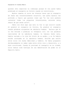Fascículo No. 18 1 Corintios (Parte 1) 
quienes sólo seguirían su liderazgo porque él era quien había 
predicado el evangelio en Corinto cuando se convirtieron. 
Muchos cometen el error de intentar hacer que el evangelio 
de Jesús sea intelectualmente atractivo. Les gusta hacerlo tan 
profundo y lógico que parecen creer que “si tan solo pudiera 
contestar todas tus preguntas intelectuales, entonces estoy 
seguro de que serás salvo”. 
Pablo nos dice aquí que esto no fue lo que ocurrió cuando 
él predicó el evangelio en Corinto. No predicó el evangelio 
usando palabras atrayentes de sabiduría humana. Declara que él 
no fue enviado a predicar el evangelio allí con las palabras 
cautivantes de la sabiduría humana. Si hubiera hecho esto, 
habría vaciado a la cruz de Cristo de su poder, y su fe habría 
estado arraigada en la sabiduría humana. Escribe que estuvo 
entre ellos con mucha debilidad y temblor. Se había propuesto 
deliberadamente no saber nada entre ellos sino a Jesucristo, y a 
éste crucificado. Cuando él proclamó el evangelio en su ciudad, 
ellos habían sido testigos de una demostración de poder en el 
Espíritu Santo. 
7 
 