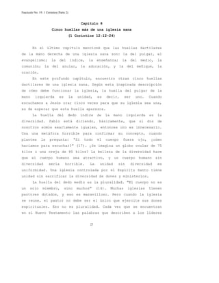 Fascículo No. 19: 1 Corintios (Parte 2) 
Capítulo 8 
Cinco huellas más de una iglesia sana 
(1 Corintios 12:12-24) 
En el último capítulo mencioné que las huellas dactilares 
de la mano derecha de una iglesia sana son: la del pulgar, el 
evangelismo; la del índice, la enseñanza; la del medio, la 
comunión; la del anular, la adoración, y la del meñique, la 
oración. 
En este profundo capítulo, encuentro otras cinco huellas 
dactilares de una iglesia sana. Según esta inspirada descripción 
de cómo debe funcionar la iglesia, la huella del pulgar de la 
mano izquierda es la unidad, es decir, ser uno. Cuando 
escuchamos a Jesús orar cinco veces para que su iglesia sea una, 
es de esperar que esta huella aparezca. 
La huella del dedo índice de la mano izquierda es la 
diversidad. Pablo está diciendo, básicamente, que si dos de 
nosotros somos exactamente iguales, entonces uno es innecesario. 
Usa una metáfora horrible para confirmar su concepto, cuando 
plantea la pregunta: “Si todo el cuerpo fuera ojo, ¿cómo 
haríamos para escuchar?” (17). ¿Se imagina un globo ocular de 75 
kilos o una oreja de 80 kilos? La belleza de la diversidad hace 
que el cuerpo humano sea atractivo, y un cuerpo humano sin 
diversidad sería horrible. La unidad sin diversidad es 
uniformidad. Una iglesia controlada por el Espíritu Santo tiene 
unidad sin sacrificar la diversidad de dones y ministerios. 
La huella del dedo medio es la pluralidad. “El cuerpo no es 
un solo miembro, sino muchos” (14). Muchas iglesias tienen 
pastores dotados, y eso es maravilloso. Pero cuando la iglesia 
se reune, el pastor no debe ser el único que ejercite sus dones 
espirituales. Eso no es pluralidad. Cada vez que se encuentran 
en el Nuevo Testamento las palabras que describen a los líderes 
27 
 