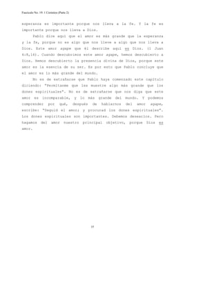 Fascículo No. 19: 1 Corintios (Parte 2) 
esperanza es importante porque nos lleva a la fe. Y la fe es 
importante porque nos lleva a Dios. 
Pablo dice aquí que el amor es más grande que la esperanza 
y la fe, porque no es algo que nos lleve a algo que nos lleva a 
Dios. Este amor agape que él describe aquí es Dios. (1 Juan 
4:8,16). Cuando descubrimos este amor agape, hemos descubierto a 
Dios. Hemos descubierto la presencia divina de Dios, porque este 
amor es la esencia de su ser. Es por esto que Pablo concluye que 
el amor es lo más grande del mundo. 
No es de extrañarse que Pablo haya comenzado este capítulo 
diciendo: “Permítanme que les muestre algo más grande que los 
dones espirituales”. No es de extrañarse que nos diga que este 
amor es incomparable, y lo más grande del mundo. Y podemos 
comprender por qué, después de hablarnos del amor agape, 
escribe: “Seguid el amor; y procurad los dones espirituales”. 
Los dones espirituales son importantes. Debemos desearlos. Pero 
hagamos del amor nuestro principal objetivo, porque Dios es 
amor. 
37 
 