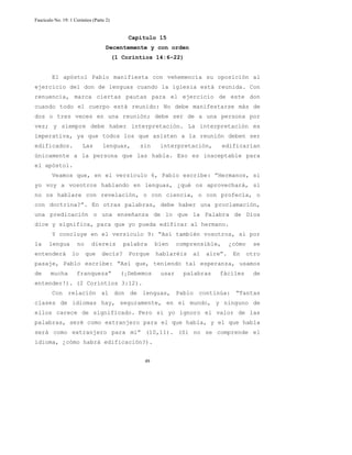 Fascículo No. 19: 1 Corintios (Parte 2) 
Capítulo 15 
Decentemente y con orden 
(1 Corintios 14:6-22) 
El apóstol Pablo manifiesta con vehemencia su oposición al 
ejercicio del don de lenguas cuando la iglesia está reunida. Con 
renuencia, marca ciertas pautas para el ejercicio de este don 
cuando todo el cuerpo está reunido: No debe manifestarse más de 
dos o tres veces en una reunión; debe ser de a una persona por 
vez; y siempre debe haber interpretación. La interpretación es 
imperativa, ya que todos los que asisten a la reunión deben ser 
edificados. Las lenguas, sin interpretación, edificarían 
únicamente a la persona que las habla. Eso es inaceptable para 
el apóstol. 
Veamos que, en el versículo 6, Pablo escribe: ”Hermanos, si 
yo voy a vosotros hablando en lenguas, ¿qué os aprovechará, si 
no os hablare con revelación, o con ciencia, o con profecía, o 
con doctrina?”. En otras palabras, debe haber una proclamación, 
una predicación o una enseñanza de lo que la Palabra de Dios 
dice y significa, para que yo pueda edificar al hermano. 
Y concluye en el versículo 9: “Así también vosotros, si por 
la lengua no diereis palabra bien comprensible, ¿cómo se 
entenderá lo que decís? Porque hablaréis al aire”. En otro 
pasaje, Pablo escribe: “Así que, teniendo tal esperanza, usamos 
de mucha franqueza” (¡Debemos usar palabras fáciles de 
entender!). (2 Corintios 3:12). 
Con relación al don de lenguas, Pablo continúa: “Tantas 
clases de idiomas hay, seguramente, en el mundo, y ninguno de 
ellos carece de significado. Pero si yo ignoro el valor de las 
palabras, seré como extranjero para el que habla, y el que habla 
será como extranjero para mí” (10,11). (Si no se comprende el 
idioma, ¿cómo habrá edificación?). 
49 
 