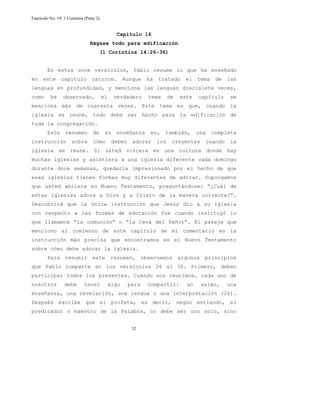 Fascículo No. 19: 1 Corintios (Parte 2) 
Capítulo 16 
Hágase todo para edificación 
(1 Corintios 14:26-36) 
En estos once versículos, Pablo resume lo que ha enseñado 
en este capítulo catorce. Aunque ha tratado el tema de las 
lenguas en profundidad, y menciona las lenguas diecisiete veces, 
como he observado, el verdadero tema de este capítulo se 
menciona más de cuarenta veces. Este tema es que, cuando la 
iglesia se reune, todo debe ser hecho para la edificación de 
toda la congregación. 
Este resumen de su enseñanza es, también, una completa 
instrucción sobre cómo deben adorar los creyentes cuando la 
iglesia se reune. Si usted viviera en una cultura donde hay 
muchas iglesias y asistiera a una iglesia diferente cada domingo 
durante doce semanas, quedaría impresionado por el hecho de que 
esas iglesias tienen formas muy diferentes de adorar. Supongamos 
que usted abriera su Nuevo Testamento, preguntándose: “¿Cuál de 
estas iglesias adora a Dios y a Cristo de la manera correcta?”. 
Descubrirá que la única instrucción que Jesús dio a su iglesia 
con respecto a las formas de adoración fue cuando instituyó lo 
que llamamos “la comunión” o “la Cena del Señor”. El pasaje que 
menciono al comienzo de este capítulo de mi comentario es la 
instrucción más precisa que encontramos en el Nuevo Testamento 
sobre cómo debe adorar la iglesia. 
Para resumir este resumen, observemos algunos principios 
que Pablo comparte en los versículos 26 al 36. Primero, deben 
participar todos los presentes. Cuando nos reunimos, cada uno de 
nosotros debe tener algo para compartir: un salmo, una 
enseñanza, una revelación, una lengua o una interpretación (26). 
Después escribe que el profeta, es decir, según entiendo, el 
predicador o maestro de la Palabra, no debe ser uno solo, sino 
52 
 