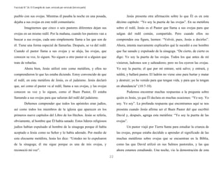 Fascículo N.º 26: El Evangelio de Juan, versículo por versículo (tercera parte) 
22 
pueblo con sus ovejas. Mientras él pasaba la noche en una posada, 
dejaba a sus ovejas en este redil comunitario. 
Imaginemos que cinco o seis pastores diferentes dejan sus 
ovejas en un mismo redil. Por la mañana, cuando los pastores van a 
buscar a sus ovejas, cada uno simplemente llama a las que son de 
él. Tiene una forma especial de llamarlas. Después, se va del redil. 
Cuando el pastor llama a sus ovejas y se aleja, las ovejas, que 
conocen su voz, lo siguen. No siguen a otro pastor ni a alguien que 
trate de robarlas. 
Ahora bien, Jesús utilizó esto como metáfora, y ellos no 
comprendieron lo que les estaba diciendo. Estoy convencido de que 
el redil, en esta metáfora de Jesús, es el judaísmo. Jesús declaró 
que, así como el pastor va al redil, llama a sus ovejas, y las ovejas 
conocen su voz y lo siguen, como el Buen Pastor, Él estaba 
llamando a sus ovejas para que salieran del redil del judaísmo. 
Debemos comprender que todos los apóstoles eran judíos, 
así como todos los miembros de la iglesia que aparecen en los 
primeros nueve capítulos del Libro de los Hechos. Jesús se refería, 
obviamente, al hombre que Él había sanado. Estos líderes religiosos 
judíos habían expulsado al hombre de la sinagoga porque él había 
aceptado a Jesús como su Señor y lo había adorado. Por medio de 
esta elocuente metáfora, Jesús les dice: “Ustedes no lo expulsaron 
de la sinagoga; él me sigue porque es una de mis ovejas, y 
reconoció mi voz”. 
Jesús presenta otra afirmación sobre lo que Él es en este 
décimo capítulo: “Yo soy la puerta de las ovejas”. En su metáfora 
sobre el redil, Jesús es el Pastor que llama a sus ovejas para que 
salgan del redil común, compartido. Pero cuando ellos no 
comprenden esa figura, leemos: “Volvió, pues, Jesús a decirles”. 
Ahora, intenta nuevamente explicarles qué le sucedió a ese hombre 
que fue sanado y expulsado de la sinagoga. “De cierto, de cierto os 
digo: Yo soy la puerta de las ovejas. Todos los que antes de mí 
vinieron, ladrones son y salteadores; pero no los oyeron las ovejas. 
Yo soy la puerta; el que por mí entrare, será salvo; y entrará, y 
saldrá, y hallará pastos. El ladrón no viene sino para hurtar y matar 
y destruir; yo he venido para que tengan vida, y para que la tengan 
en abundancia” (10:7-10). 
Podemos encontrar muchas respuestas a la pregunta sobre 
quién es Jesús, ya que Él declara en muchas ocasiones: “Yo soy. Yo 
soy. Yo soy”. La profunda respuesta que encontramos aquí se nos 
presenta cuando Jesús afirma ser el Buen Pastor del que escribió 
David y, después, agrega esta metáfora: “Yo soy la puerta de las 
ovejas”. 
Un pastor viajó por Tierra Santa para estudiar la crianza de 
las ovejas, porque estaba decidido a aprender el significado de las 
muchas metáforas sobre ovejas que se encuentran en la Biblia, 
como las que David utilizó en sus Salmos pastorales, y las que 
ahora estamos estudiando. Una noche, vio la demostración de esta 
 