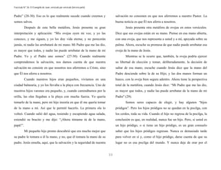 Fascículo N.º 26: El Evangelio de Juan, versículo por versículo (tercera parte) 
33 
Padre” (28-30). Eso es lo que realmente sucede cuando creemos y 
somos salvos. 
Después de esta bella metáfora, Jesús presenta su gran 
interpretación y aplicación: “Mis ovejas oyen mi voz, y yo las 
conozco, y me siguen, y yo les doy vida eterna; y no perecerán 
jamás, ni nadie las arrebatará de mi mano. Mi Padre que me las dio, 
es mayor que todos, y nadie las puede arrebatar de la mano de mi 
Padre. Yo y el Padre uno somos” (27-30). Cuando realmente 
comprendemos la salvación, nos damos cuenta de que nuestra 
salvación no consiste en que nosotros nos aferremos a Cristo, sino 
que Él nos aferra a nosotros. 
Cuando nuestros hijos eran pequeños, vivíamos en una 
ciudad balnearia, y yo los llevaba a la playa con frecuencia. Uno de 
nuestros hijos varones era pequeño, y, cuando caminábamos por la 
orilla, las olas llegaban a la playa con mucha fuerza. Yo quería 
tomarlo de la mano, pero mi hijo insistía en que él me quería tomar 
de la mano a mí. Así que le permití hacerlo. La primera ola lo 
volteó. Cuando salió del agua, tosiendo y escupiendo agua salada, 
extendió su bracito y me dijo: “¡Ahora tómame tú de la mano, 
papá!”. 
Mi pequeño hijo pronto descubrió que era mucho mejor que 
su padre le tomara a él la mano, y no, que él tomara la mano de su 
padre. Jesús enseña, aquí, que la salvación y la seguridad de nuestra 
salvación no consisten en que nos aferremos a nuestro Pastor. La 
buena noticia es que Él nos aferra a nosotros. 
Jesús presenta otra metáfora de ovejas en estos versículos. 
Dice que sus ovejas están en su mano. Piense en esa mano abierta, 
con una oveja, que nos representa a usted y a mí, apoyada sobre su 
palma. Ahora, escuche su promesa de que nadie puede arrebatar esa 
oveja de la mano de Jesús. 
Mientras se le ocurre que, también, la oveja podría ejercer 
su libertad de elección y tomar, deliberadamente, la decisión de 
saltar de esa mano, escuche cuando Jesús dice que la mano del 
Padre desciende sobre la de su Hijo, y las dos manos forman un 
hueco, con la oveja bien segura adentro. Ahora tiene la perspectiva 
total de la metáfora, cuando Jesús dice: “Mi Padre que me las dio, 
es mayor que todos, y nadie las puede arrebatar de la mano de mi 
Padre" (29). 
Somos seres capaces de elegir, y hay algunos “hijos 
pródigos”. Pero los hijos pródigos no se quedan en la pocilga, con 
los cerdos, toda su vida. Cuando el hijo no regresa de la pocilga, la 
conclusión es que, en realidad, nunca fue un hijo. Pero, si usted es 
un hijo pródigo, o si tiene un hijo pródigo, es un gran consuelo 
saber que los hijos pródigos regresan. Nunca es demasiado tarde 
para volver en sí y, como el hijo pródigo, darse cuenta de que su 
lugar no es esa pocilga del mundo. Y nunca deje de orar por el 
 