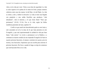 Fascículo N.º 26: El Evangelio de Juan, versículo por versículo (tercera parte) 
35 
vida y en la vida por venir. Vida es esa clase de seguridad. La vida 
es estar seguros en la palma de la mano de Jesús, porque estamos 
cubiertos entre esas dos manos: la del Hijo y la del Padre. La vida 
es entrar y salir, y hallar la salvación. La vida es tener una llegada 
con propósito y una salida fructífera que produzca “vida 
abundante”, vida al máximo, y lo que Jesús llamó “fruto que 
permanece” (10:10; 15:16). Eso es la vida, según las bellas 
metáforas pastorales de Juan, capítulo 10. 
Confío en que usted esté descubriendo quién es este Jesús y 
esté creciendo en la fe, la clase de fe que Juan presenta en este 
Evangelio, y que esté experimentando la calidad de vida que Juan 
llama “vida eterna”. Lo invito a permanecer en la Palabra y a 
continuar en nuestro estudio de este inspirado Evangelio de Juan en 
nuestro próximo fascículo, el número veintiséis de nuestra serie de 
treinta y tres fascículos. Esperamos que nos escriba para solicitar el 
próximo fascículo. Por favor, cuando lo haga, no deje de contarnos 
qué está haciendo Dios en su vida. 
