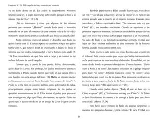 Fascículo N.º 28: El Evangelio de Juan, versículo por versículo 
16 
yo no hallo delito en él. Los judíos le respondieron: Nosotros 
tenemos una ley, y según nuestra ley debe morir, porque se hizo a sí 
mismo Hijo de Dios” (19:1-7). 
¿No es interesante y triste que algunas de las mismas 
personas que cantaron “¡Hosana!” cuando Jesús entró a Jerusalén 
montado en un asno al comienzo de esta semana crítica de su vida y 
ministerio están ahora gritando y pidiendo que Jesús sea crucificado? 
Pilato entonces vuelve al palacio y descubre que Jesús no 
quiere hablar con él. Cuando expresa su asombro porque no quiere 
hablar con él, que tiene el poder de crucificarlo o dejarlo ir, Jesús le 
informa que no tendría ningún poder si no le hubiera sido dado (9- 
11). Este recordatorio de que Dios está a cargo y en control es un 
énfasis del autor de este Evangelio. 
Leemos que, a partir de este punto, Pilato, directamente, 
quiso dejar ir a Jesús. Sin embargo, los judíos presionaron entonces 
fuertemente a Pilato cuando dijeron que todo el que dejara libre a 
este hombre no sería amigo de César (12). Había un círculo interior 
políticamente correcto en Roma llamado “los amigos de César”. A 
Pilato no le iba bien en su carrera política como gobernador de Judea, 
principalmente porque estos líderes religiosos de los judíos se 
quejaban constantemente de él. Ellos tenían el poder para provocar 
una investigación, algo que Pilato, obviamente, no quería. Pilato no 
quería que la acusación de no ser un amigo de César llegara a oídos 
romanos. 
También presionaron a Pilato cuando dijeron que Jesús decía 
ser rey: “Todo el que se hace rey, a César se opone” (12). Este era un 
crimen penado con la muerte en el imperio romano. Cuando estos 
sacerdotes y líderes espirituales dicen: “No tenemos más rey que 
César” (15), me asombra muchísimo. Cuando se opusieron a los 
primeros impuestos romanos, lucharon en una rebelión porque decían 
que Dios era su rey y nunca debían pagar impuestos a un rey terrenal. 
Su odio de Jesús y su perspectiva espiritual corrupta revelan qué 
lejos de Dios estaban realmente en este momento de la historia 
hebrea, cuando Jesús caminó entre ellos. 
Pilato vuelve a salir junto con Jesús. Leemos que se sentó en 
el tribunal. Este era un asiento para juzgar que había sido construido 
en la parte superior de unas escaleras elaboradas. En realidad, era un 
trono desde donde se pronunciaban juicios. Cuando leemos: “Llevó 
fuera a Jesús, y se sentó”, las palabras utilizadas en el griego original 
para decir “se sentó” deberían traducirse como “lo sentó”. Jesús 
había dicho que era el rey de los judíos. Para demostrar su desprecio 
por Jesús y para seguir su burla de Él, Pilato sienta a Jesús sobre este 
trono y luego dice: “¡He aquí vuestro rey!” (14). 
Cuando estos judíos dijeron: “Todo el que se hace rey, a 
César se opone” (12) y “No tenemos más rey que César” (15), Pilato 
se lavó literalmente las manos y les entregó a Jesús para que fuera 
crucificado (Mateo 27:24). 
Este falso juicio romano de Jesús da algunas respuestas a 
nuestras tres preguntas básicas: ¿Quién es Jesús? Él es la Verdad y es 
 