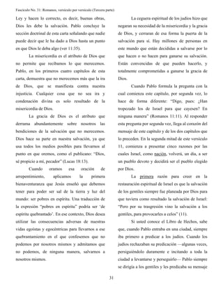 Fascículo No. 31: Romanos, versículo por versículo (Tercera parte) 
31 
Ley y hacen lo correcto, es decir, buenas obras, 
Dios les debe la salvación. Pablo concluye la 
sección doctrinal de esta carta señalando que nadie 
puede decir que le ha dado a Dios hasta un punto 
en que Dios le deba algo (ver 11:35). 
La misericordia es el atributo de Dios que 
no permite que recibamos lo que merecemos. 
Pablo, en los primeros cuatro capítulos de esta 
carta, demuestra que no merecemos más que la ira 
de Dios, que se manifiesta contra nuestra 
injusticia. Cualquier cosa que no sea ira y 
condenación divina es solo resultado de la 
misericordia de Dios. 
La gracia de Dios es el atributo que 
derrama abundantemente sobre nosotros las 
bendiciones de la salvación que no merecemos. 
Dios hace su parte en nuestra salvación, ya que 
usa todos los medios posibles para llevarnos al 
punto en que oremos, como el publicano: “Dios, 
sé propicio a mí, pecador” (Lucas 18:13). 
Cuando oramos esa oración de 
arrepentimiento, aplicamos la primera 
bienaventuranza que Jesús enseñó que debemos 
tener para poder ser sal de la tierra y luz del 
mundo: ser pobres en espíritu. Una traducción de 
la expresión “pobres en espíritu” podría ser ‘de 
espíritu quebrantado’. En ese contexto, Dios desea 
utilizar las consecuencias adversas de nuestras 
vidas egoístas y egocéntricas para llevarnos a ese 
quebrantamiento en el que confesemos que no 
podemos por nosotros mismos y admitamos que 
no podemos, de ninguna manera, salvarnos a 
nosotros mismos. 
La ceguera espiritual de los judíos hizo que 
negaran su necesidad de la misericordia y la gracia 
de Dios, y cerraran de esa forma la puerta de la 
salvación para sí. Hay millones de personas en 
este mundo que están decididas a salvarse por lo 
que hacen o no hacen para ganarse su salvación. 
Están convencidas de que pueden hacerlo, y 
totalmente comprometidas a ganarse la gracia de 
Dios. 
Cuando Pablo formula la pregunta con la 
cual comienza este capítulo, por segunda vez, lo 
hace de forma diferente: “Digo, pues: ¿Han 
tropezado los de Israel para que cayesen? En 
ninguna manera” (Romanos 11:11). Al responder 
esta pregunta por segunda vez, llega al corazón del 
mensaje de este capítulo y de los dos capítulos que 
lo preceden. En la segunda mitad de este versículo 
11, comienza a presentar cinco razones por las 
cuales Israel, como nación, volverá, un día, a ser 
un pueblo devoto y decidirá ser el pueblo elegido 
por Dios. 
La primera razón para creer en la 
restauración espiritual de Israel es que la salvación 
de los gentiles siempre fue planeada por Dios para 
que tuviera como resultado la salvación de Israel: 
“Pero por su trasgresión vino la salvación a los 
gentiles, para provocarles a celos” (11). 
Si usted conoce el Libro de Hechos, sabe 
que, cuando Pablo entraba en una ciudad, siempre 
iba primero a predicar a los judíos. Cuando los 
judíos rechazaban su predicación —algunas veces, 
persiguiéndolo duramente e incitando a toda la 
ciudad a levantarse y perseguirlo— Pablo siempre 
se dirigía a los gentiles y les predicaba su mensaje 
 