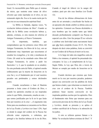 Fascículo No. 31: Romanos, versículo por versículo (Tercera parte) 
34 
Israel. Es inconcebible para Pablo que el sistema 
de raíces, que sustenta estas ramas de olivo 
silvestre que están injertadas en el olivo, no sea 
restaurado algún día. Esa es la cuarta razón por la 
que cree en esa restauración espiritual final. 
La Biblia es llamada, algunas veces, “la 
revelación hebreo-cristiana de Dios”. Cuando se 
habla de la Biblia como revelación hebrea y, 
además, cristiana, es otra manera de referirse al 
Antiguo Testamento y el Nuevo Testamento. 
Es importante, también, que 
comprendamos que los primeros cinco libros del 
Antiguo Testamento, los libros de la Ley, son un 
fundamento muy importante que necesitamos al 
estudiar los evangelios, y la vida y enseñanzas de 
Cristo. (Si usted no ha estudiado estos libros del 
Antiguo Testamento, lo animo a pedir los 
fascículos 1 y 2, que lo ayudarán en su estudio). 
En esta profunda carta de Pablo, el apóstol enseña 
enfáticamente que la muerte de Jesucristo en la 
cruz fue y es el fundamento por el cual nuestros 
pecados son perdonados y somos declarados 
justos. 
Cuando escuchamos a Juan el Bautista 
presentar a Jesús como el Cordero de Dios, o 
cuando los apóstoles enseñan en sus inspiradas 
cartas lo que Pablo, claramente, enseña en esta — 
que somos justificados por la fe en lo que Jesús 
hizo por nosotros en la cruz—, el argumento más 
firme para esa enseñanza se encuentra en los libros 
de la Ley Éxodo y Levítico (ver Juan 1:29). Aquí 
es donde la sangre del cordero de la Pascua fue 
ofrecida como expiación, o cobertura, que 
protegió a las familias hebreas de la ira de Dios. 
Cuando el ángel de Jehová vio la sangre del 
cordero, pasó por alto esas familias (ver Éxodo 
12). 
Una de las últimas afirmaciones de Jesús 
antes de ser arrestado y crucificado fue hecha en 
un aposento alto donde celebró su última cena con 
los apóstoles. Comenzó esa Pascua diciéndoles a 
esos hombres que los amaba tanto que había 
deseado profundamente compartir esa Pascua en 
especial con ellos. Esto fue porque Él no volvería 
a celebrar esta festividad santa nuevamente hasta 
que ella fuera cumplida (Lucas 22:15, 16). Poco 
después de decir estas palabras, Jesús se convirtió 
en ese Cordero de la Pascua al morir en la cruz. 
A lo largo de toda esta magnífica carta de 
Pablo a los romanos, el apóstol ha presentado dos 
conceptos: la Ley y el cumplimiento de la Ley. 
Según Pablo, la Ley que Dios dio a través de 
Moisés se cumple por medio de Jesucristo en la 
cruz. 
Cuando decimos que creemos que Jesús 
murió en la cruz por nuestros pecados, podemos 
apoyar esa convicción con las palabras de Jesús 
que hemos citado y que relacionan su muerte en la 
cruz con el cordero de la Pascua. También 
podemos basar nuestra convicción en las 
inspiradas palabras escritas por los apóstoles. Pero 
el fundamento más firme que tenemos para esa 
convicción proviene de los libros de la Ley Éxodo 
y Levítico, donde se presenta y se aplica el 
cordero sacrificial de la Pascua a la adoración de 
los judíos. 
A esto se refieren quienes llaman a la 
Biblia “la revelación hebreo-cristiana de Dios”. Y 
 