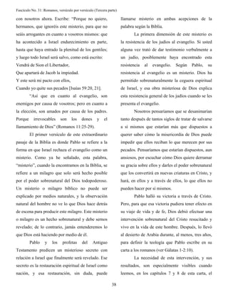 Fascículo No. 31: Romanos, versículo por versículo (Tercera parte) 
38 
con nosotros ahora. Escribe: “Porque no quiero, 
hermanos, que ignoréis este misterio, para que no 
seáis arrogantes en cuanto a vosotros mismos: que 
ha acontecido a Israel endurecimiento en parte, 
hasta que haya entrado la plenitud de los gentiles; 
y luego todo Israel será salvo, como está escrito: 
Vendrá de Sion el Libertador, 
Que apartará de Jacob la impiedad. 
Y este será mi pacto con ellos, 
Cuando yo quite sus pecados [Isaías 59:20, 21]. 
“Así que en cuanto al evangelio, son 
enemigos por causa de vosotros; pero en cuanto a 
la elección, son amados por causa de los padres. 
Porque irrevocables son los dones y el 
llamamiento de Dios” (Romanos 11:25-29). 
El primer versículo de este extraordinario 
pasaje de la Biblia es donde Pablo se refiere a la 
forma en que Israel rechaza el evangelio como un 
misterio. Como ya he señalado, esta palabra, 
“misterio”, cuando la encontramos en la Biblia, se 
refiere a un milagro que solo será hecho posible 
por el poder sobrenatural del Dios todopoderoso. 
Un misterio o milagro bíblico no puede ser 
explicado por medios naturales, y la observación 
natural del hombre no ve lo que Dios hace detrás 
de escena para producir este milagro. Este misterio 
o milagro es un hecho sobrenatural y debe sernos 
revelado; de lo contrario, jamás entenderemos lo 
que Dios está haciendo por medio de él. 
Pablo y los profetas del Antiguo 
Testamento predicen un misterioso secreto con 
relación a Israel que finalmente será revelado. Ese 
secreto es la restauración espiritual de Israel como 
nación, y esa restauración, sin duda, puede 
llamarse misterio en ambas acepciones de la 
palabra según la Biblia. 
La primera dimensión de este misterio es 
la resistencia de los judíos al evangelio. Si usted 
alguna vez trató de dar testimonio verbalmente a 
un judío, posiblemente haya encontrado esta 
resistencia al evangelio. Según Pablo, su 
resistencia al evangelio es un misterio. Dios ha 
permitido sobrenaturalmente la ceguera espiritual 
de Israel, y esa obra misteriosa de Dios explica 
esta resistencia general de los judíos cuando se les 
presenta el evangelio. 
Nosotros pensaríamos que se desanimarían 
tanto después de tantos siglos de tratar de salvarse 
a sí mismos que estarían más que dispuestos a 
querer saber cómo la misericordia de Dios puede 
impedir que ellos reciban lo que merecen por sus 
pecados. Pensaríamos que estarían dispuestos, aun 
ansiosos, por escuchar cómo Dios quiere derramar 
su gracia sobre ellos y darles el poder sobrenatural 
que los convertirá en nuevas criaturas en Cristo, y 
hará, en ellos y a través de ellos, lo que ellos no 
pueden hacer por sí mismos. 
Pablo halló su victoria a través de Cristo. 
Pero, para que esa victoria pudiera tener efecto en 
su viaje de vida y de fe, Dios debió efectuar una 
intervención sobrenatural del Cristo resucitado y 
vivo en la vida de este hombre. Después, lo llevó 
al desierto de Arabia durante, al menos, tres años, 
para definir la teología que Pablo escribe en su 
carta a los romanos (ver Gálatas 1-2:10). 
La necesidad de esta intervención, y sus 
resultados, son especialmente visibles cuando 
leemos, en los capítulos 7 y 8 de esta carta, el 
 