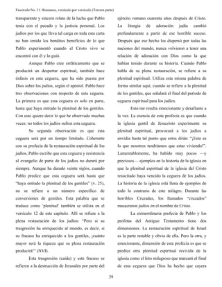 Fascículo No. 31: Romanos, versículo por versículo (Tercera parte) 
39 
transparente y sincero relato de la lucha que Pablo 
tenía con el pecado y la justicia personal. Los 
judíos por los que lleva tal carga en toda esta carta 
no han tenido los benditos beneficios de lo que 
Pablo experimentó cuando el Cristo vivo se 
encontró con él y lo guió. 
Aunque Pablo cree enfáticamente que se 
producirá un despertar espiritual, también hace 
énfasis en esta ceguera, que ha sido puesta por 
Dios sobre los judíos, según el apóstol. Pablo hace 
tres observaciones con respecto de esta ceguera. 
La primera es que esta ceguera es solo en parte, 
hasta que haya entrado la plenitud de los gentiles. 
Con esto quiere decir lo que he observado muchas 
veces: no todos los judíos sufren esta ceguera. 
Su segunda observación es que esta 
ceguera será por un tiempo limitado. Coherente 
con su profecía de la restauración espiritual de los 
judíos, Pablo escribe que esta ceguera y resistencia 
al evangelio de parte de los judíos no durará por 
siempre. Aunque ha durado veinte siglos, cuando 
Pablo predice que esta ceguera será hasta que 
“haya entrado la plenitud de los gentiles” (v. 25), 
no se refiere a un número específico de 
conversiones de gentiles. Esta palabra que se 
traduce como ‘plenitud’ también se utiliza en el 
versículo 12 de este capítulo. Allí se refiere a la 
plena restauración de los judíos: “Pero si su 
trasgresión ha enriquecido al mundo, es decir, si 
su fracaso ha enriquecido a los gentiles, ¡cuánto 
mayor será la riqueza que su plena restauración 
producirá!” (NVI). 
Esta trasgresión (caída) y este fracaso se 
refieren a la destrucción de Jerusalén por parte del 
ejército romano cuarenta años después de Cristo. 
La liturgia de adoración judía cambió 
profundamente a partir de ese horrible suceso. 
Después que ese hecho los dispersó por todas las 
naciones del mundo, nunca volvieron a tener una 
relación de adoración con Dios como la que 
habían tenido durante su historia. Cuando Pablo 
habla de su plena restauración, se refiere a su 
plenitud espiritual. Utiliza esta misma palabra de 
forma similar aquí, cuando se refiere a la plenitud 
de los gentiles, que señalará el final del período de 
ceguera espiritual para los judíos. 
Esto me resulta emocionante y desafiante a 
la vez. La esencia de esta profecía es que cuando 
la iglesia gentil de Jesucristo experimente su 
plenitud espiritual, provocará a los judíos a 
envidia hasta tal punto que estos dirán: “¡Esto es 
lo que nosotros tendríamos que estar viviendo!”. 
Lamentablemente, ha habido muy pocos —y 
preciosos— ejemplos en la historia de la iglesia en 
que la plenitud espiritual de la iglesia del Cristo 
resucitado haya vencido la ceguera de los judíos. 
La historia de la iglesia está llena de ejemplos de 
todo lo contrario de este milagro. Durante las 
horribles Cruzadas, los llamados “cruzados” 
masacraron judíos en el nombre de Cristo. 
La extraordinaria profecía de Pablo y los 
profetas del Antiguo Testamento tiene dos 
dimensiones. La restauración espiritual de Israel 
es la parte notable y obvia de ella. Pero la otra, y 
emocionante, dimensión de esta profecía es que se 
predice otra plenitud espiritual revivida de la 
iglesia como el hito milagroso que marcará el final 
de esta ceguera que Dios ha hecho que cayera 
 