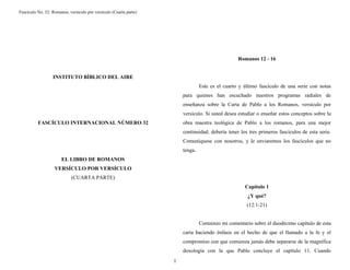 Fascículo No. 32: Romanos, versículo por versículo (Cuarta parte) 
1 
INSTITUTO BÍBLICO DEL AIRE 
FASCÍCULO INTERNACIONAL NÚMERO 32 
EL LIBRO DE ROMANOS 
VERSÍCULO POR VERSÍCULO 
(CUARTA PARTE) 
Romanos 12 - 16 
Este es el cuarto y último fascículo de una serie con notas 
para quienes han escuchado nuestros programas radiales de 
enseñanza sobre la Carta de Pablo a los Romanos, versículo por 
versículo. Si usted desea estudiar o enseñar estos conceptos sobre la 
obra maestra teológica de Pablo a los romanos, para una mejor 
continuidad, debería tener los tres primeros fascículos de esta serie. 
Comuníquese con nosotros, y le enviaremos los fascículos que no 
tenga. 
Capítulo 1 
¿Y qué? 
(12:1-21) 
Comienzo mi comentario sobre el duodécimo capítulo de esta 
carta haciendo énfasis en el hecho de que el llamado a la fe y el 
compromiso con que comienza jamás debe separarse de la magnífica 
doxología con la que Pablo concluye el capítulo 11. Cuando 
 