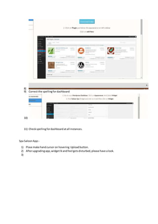 8) 
9) Correct the spelling for dashboard 
10) 
11) Check spelling for dashboard at all instances. 
Spa Saloon App:- 
1) Plase make hand cursor on hovering Upload button. 
2) After upgrading app, widget lk and feel gets disturbed, please have a look. 
3) 
 