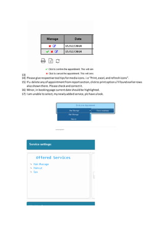 13) 
14) Please give respective tool tips for media icons. i.e “Print, excel, and refresh icons”. 
15) If u delete any of appointment from report section, click to print option u’ll found earlier rows 
also shown there. Please check and correct it. 
16) Minor, in booking page current date should be highlighted. 
17) I am unable to select, my newly added service, plz have a look. 
 