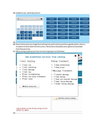 18) Unable to see , week day column. 
19) 
20) Once click to premium image from setting end, and if select any of the upgrade option, there is 
no option to came back from this screen. Hence there should be some option to move back 
from that point too. 
21) While trying to add service from service list giving error like below 
22) 
 