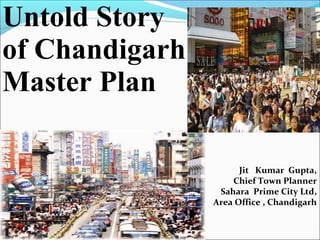 Jit Kumar Gupta,
Chief Town Planner
Sahara Prime City Ltd,
Area Office , Chandigarh
Untold Story
of Chandigarh
Master Plan
 
