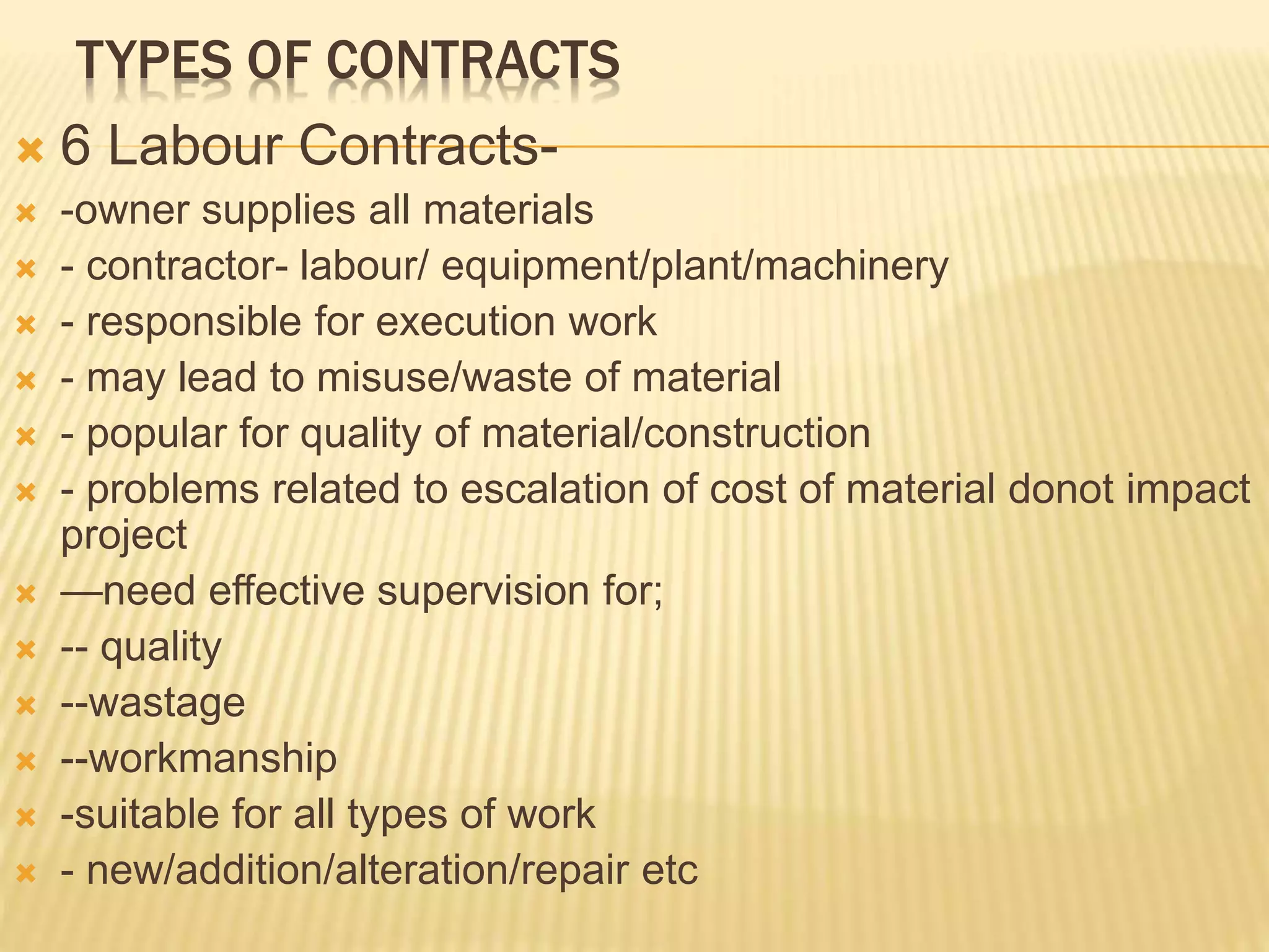 TYPES OF CONTRACTS
 6 Labour Contracts-
 -owner supplies all materials
 - contractor- labour/ equipment/plant/machinery
 - responsible for execution work
 - may lead to misuse/waste of material
 - popular for quality of material/construction
 - problems related to escalation of cost of material donot impact
project
 —need effective supervision for;
 -- quality
 --wastage
 --workmanship
 -suitable for all types of work
 - new/addition/alteration/repair etc
 