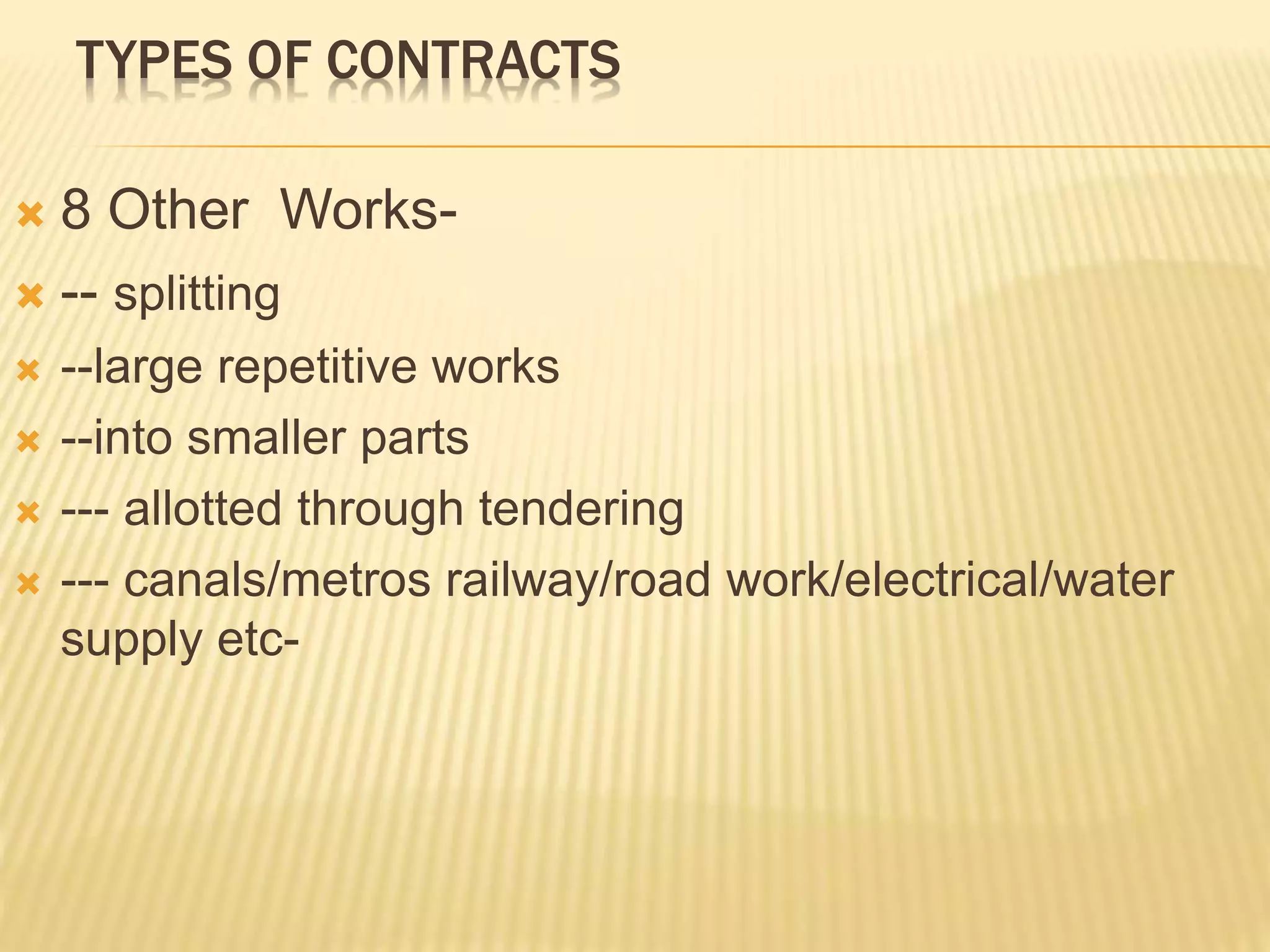 TYPES OF CONTRACTS
 8 Other Works-
 -- splitting
 --large repetitive works
 --into smaller parts
 --- allotted through tendering
 --- canals/metros railway/road work/electrical/water
supply etc-
 