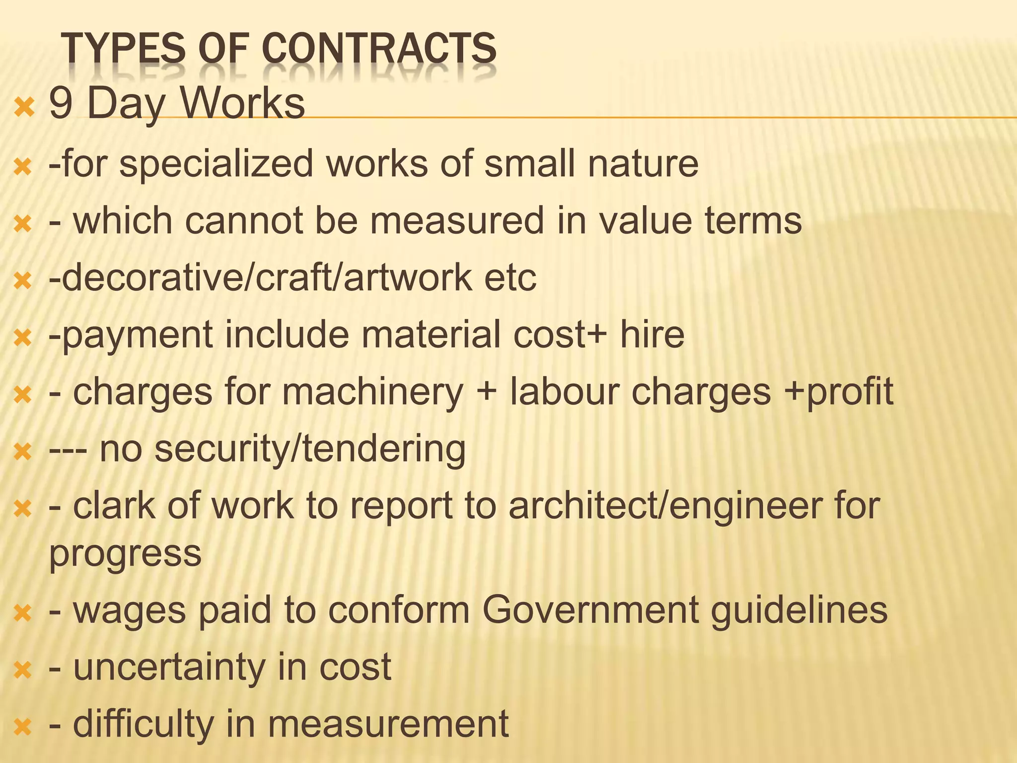 TYPES OF CONTRACTS
 9 Day Works
 -for specialized works of small nature
 - which cannot be measured in value terms
 -decorative/craft/artwork etc
 -payment include material cost+ hire
 - charges for machinery + labour charges +profit
 --- no security/tendering
 - clark of work to report to architect/engineer for
progress
 - wages paid to conform Government guidelines
 - uncertainty in cost
 - difficulty in measurement
 