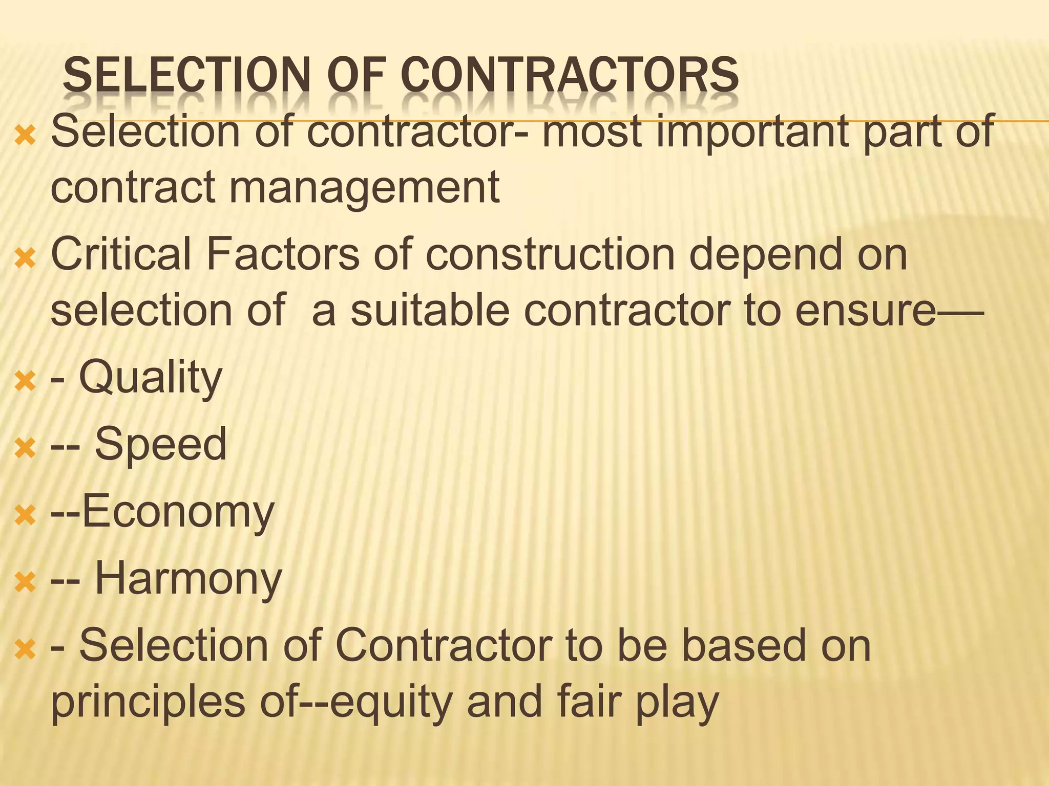 SELECTION OF CONTRACTORS
 Selection of contractor- most important part of
contract management
 Critical Factors of construction depend on
selection of a suitable contractor to ensure—
 - Quality
 -- Speed
 --Economy
 -- Harmony
 - Selection of Contractor to be based on
principles of--equity and fair play
 