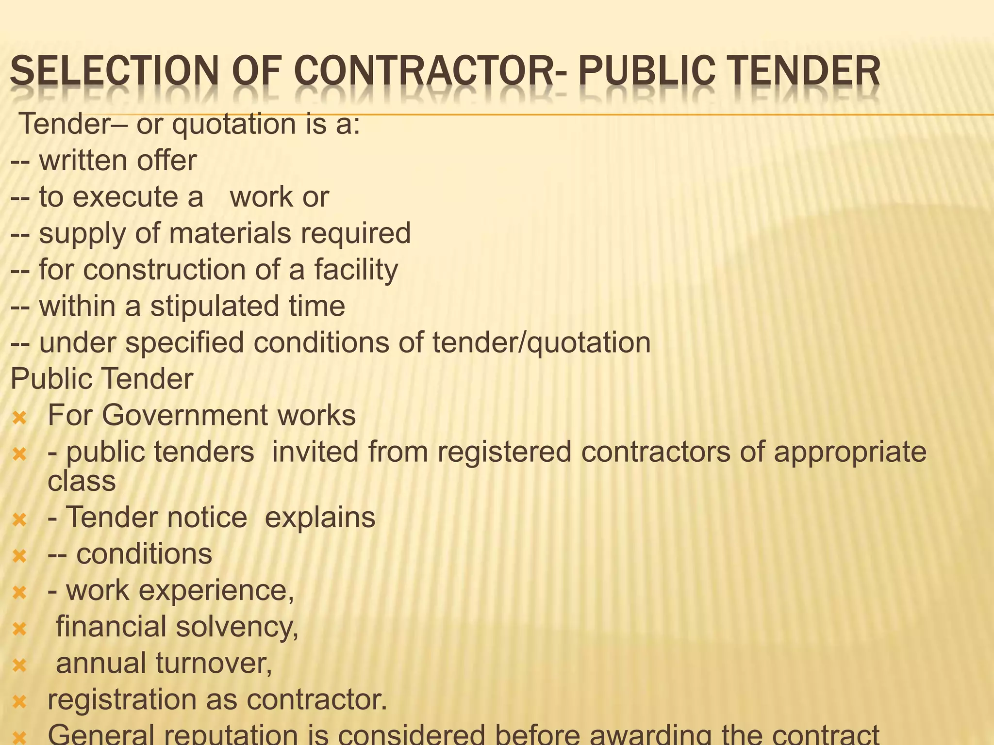 SELECTION OF CONTRACTOR- PUBLIC TENDER
Tender– or quotation is a:
-- written offer
-- to execute a work or
-- supply of materials required
-- for construction of a facility
-- within a stipulated time
-- under specified conditions of tender/quotation
Public Tender
 For Government works
 - public tenders invited from registered contractors of appropriate
class
 - Tender notice explains
 -- conditions
 - work experience,
 financial solvency,
 annual turnover,
 registration as contractor.
 
