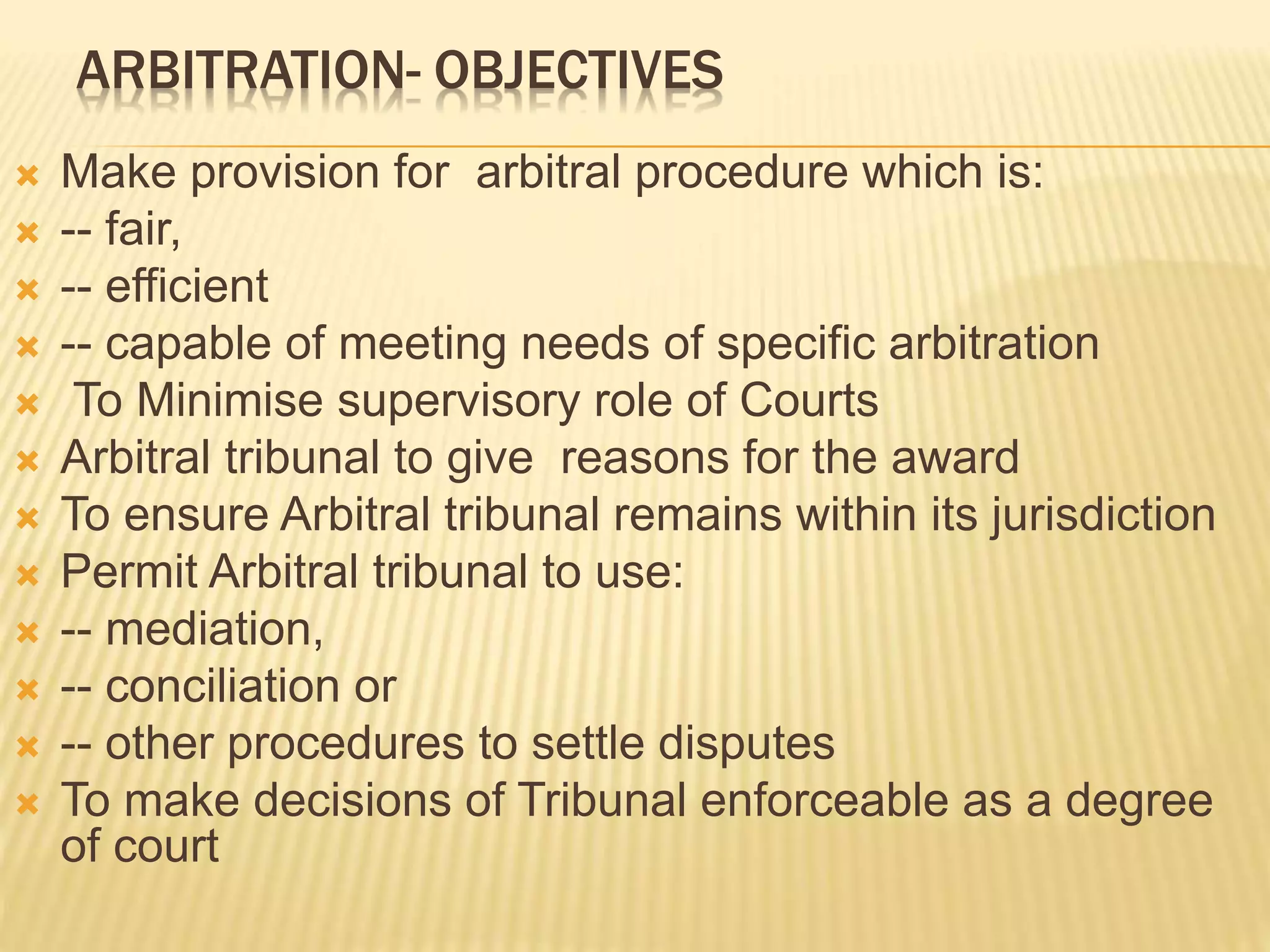 ARBITRATION- OBJECTIVES
 Make provision for arbitral procedure which is:
 -- fair,
 -- efficient
 -- capable of meeting needs of specific arbitration
 To Minimise supervisory role of Courts
 Arbitral tribunal to give reasons for the award
 To ensure Arbitral tribunal remains within its jurisdiction
 Permit Arbitral tribunal to use:
 -- mediation,
 -- conciliation or
 -- other procedures to settle disputes
 To make decisions of Tribunal enforceable as a degree
of court
 