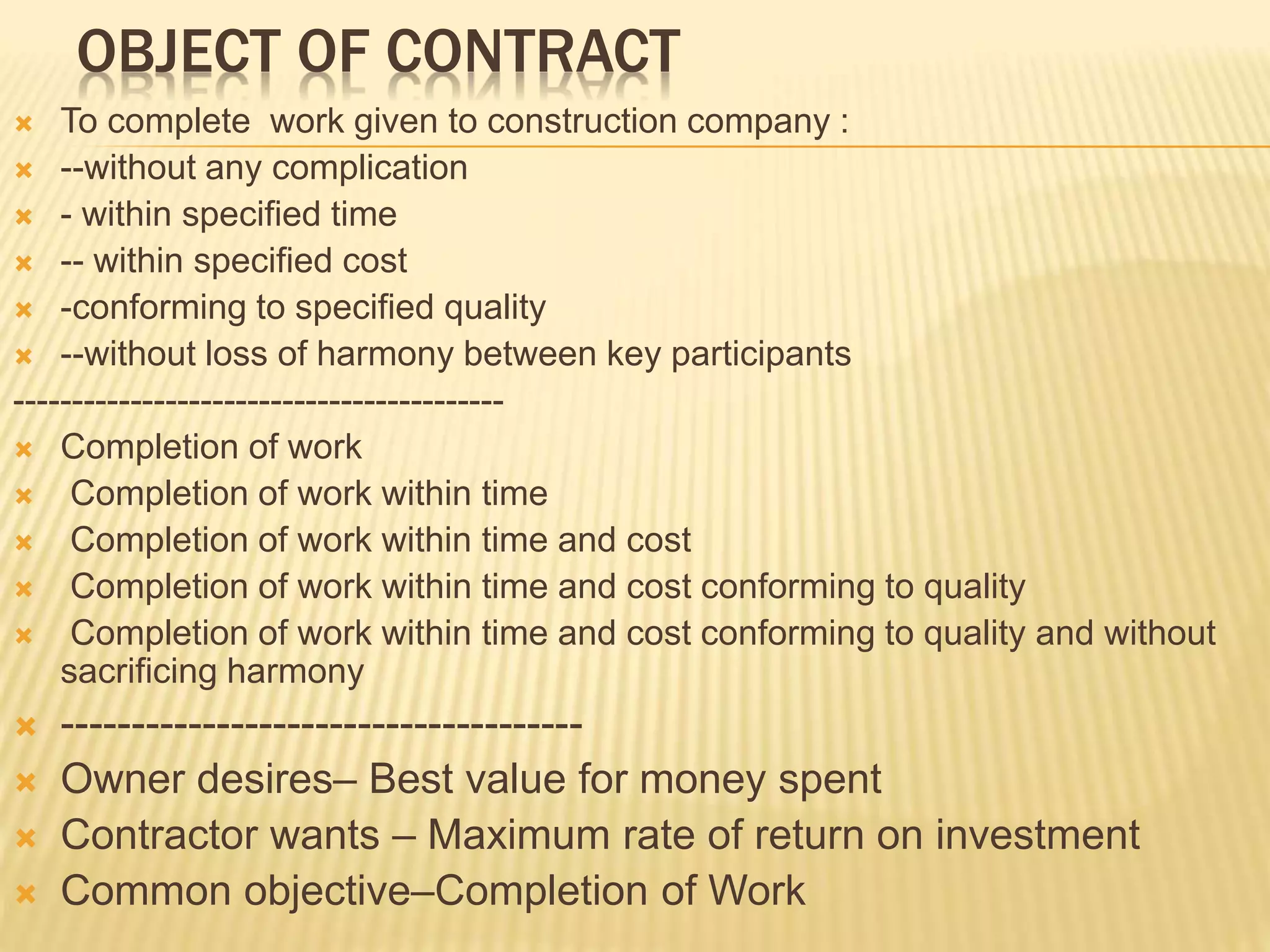 OBJECT OF CONTRACT
 To complete work given to construction company :
 --without any complication
 - within specified time
 -- within specified cost
 -conforming to specified quality
 --without loss of harmony between key participants
------------------------------------------
 Completion of work
 Completion of work within time
 Completion of work within time and cost
 Completion of work within time and cost conforming to quality
 Completion of work within time and cost conforming to quality and without
sacrificing harmony
 -------------------------------------
 Owner desires– Best value for money spent
 Contractor wants – Maximum rate of return on investment
 Common objective–Completion of Work
 