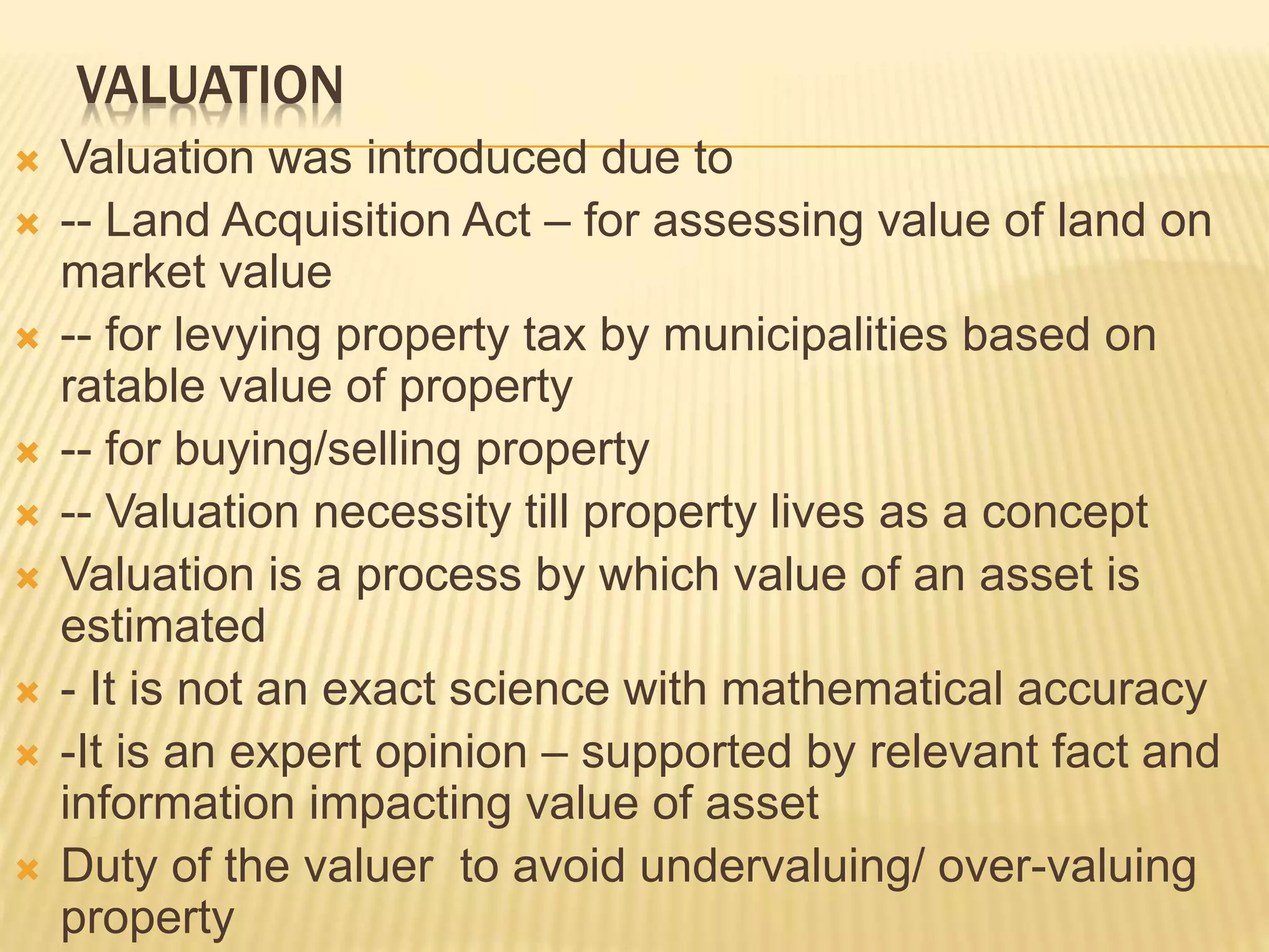 VALUATION
 Valuation was introduced due to
 -- Land Acquisition Act – for assessing value of land on
market value
 -- for levying property tax by municipalities based on
ratable value of property
 -- for buying/selling property
 -- Valuation necessity till property lives as a concept
 Valuation is a process by which value of an asset is
estimated
 - It is not an exact science with mathematical accuracy
 -It is an expert opinion – supported by relevant fact and
information impacting value of asset
 Duty of the valuer to avoid undervaluing/ over-valuing
property
 