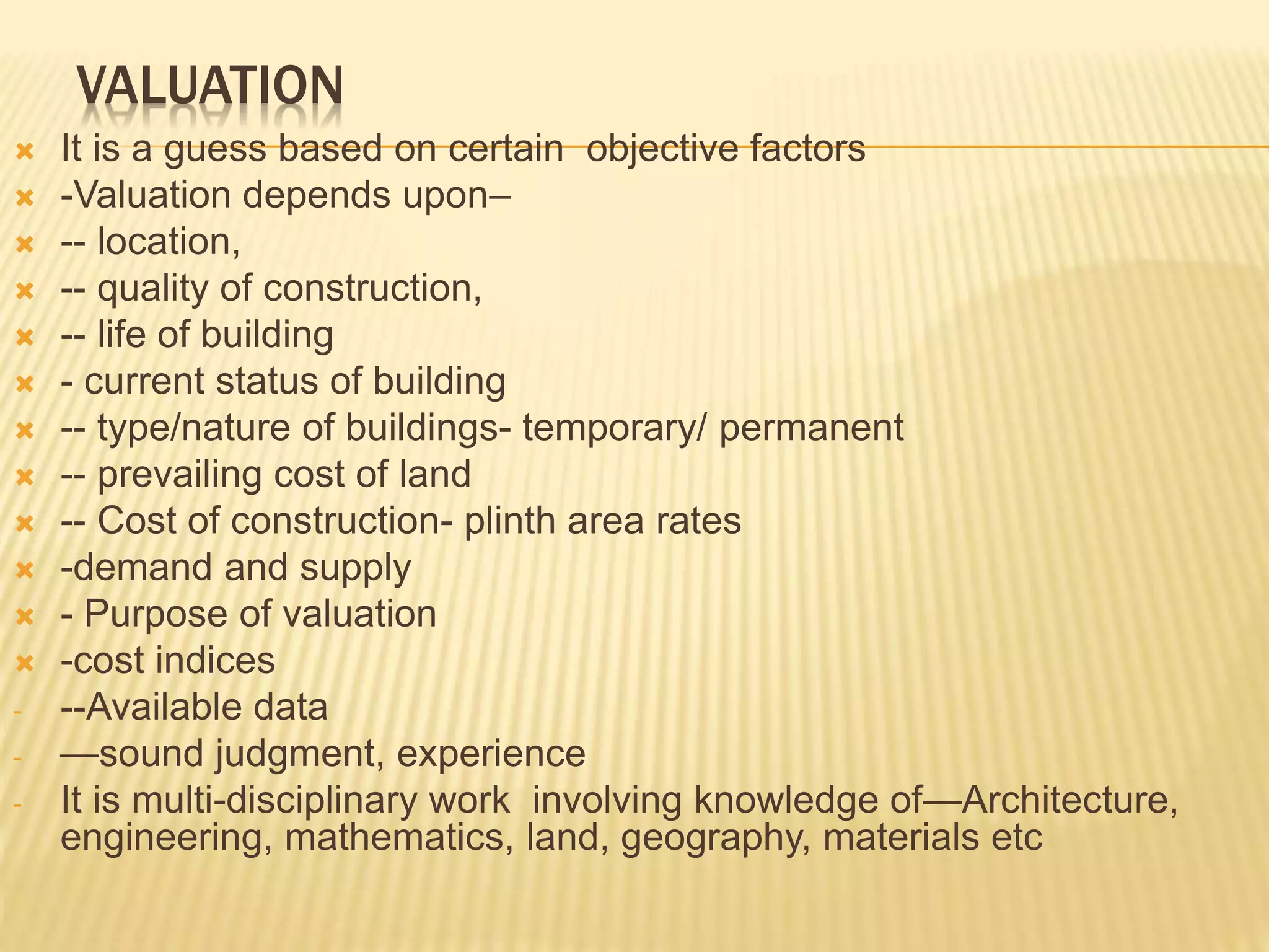 VALUATION
 It is a guess based on certain objective factors
 -Valuation depends upon–
 -- location,
 -- quality of construction,
 -- life of building
 - current status of building
 -- type/nature of buildings- temporary/ permanent
 -- prevailing cost of land
 -- Cost of construction- plinth area rates
 -demand and supply
 - Purpose of valuation
 -cost indices
- --Available data
- —sound judgment, experience
- It is multi-disciplinary work involving knowledge of—Architecture,
engineering, mathematics, land, geography, materials etc
 