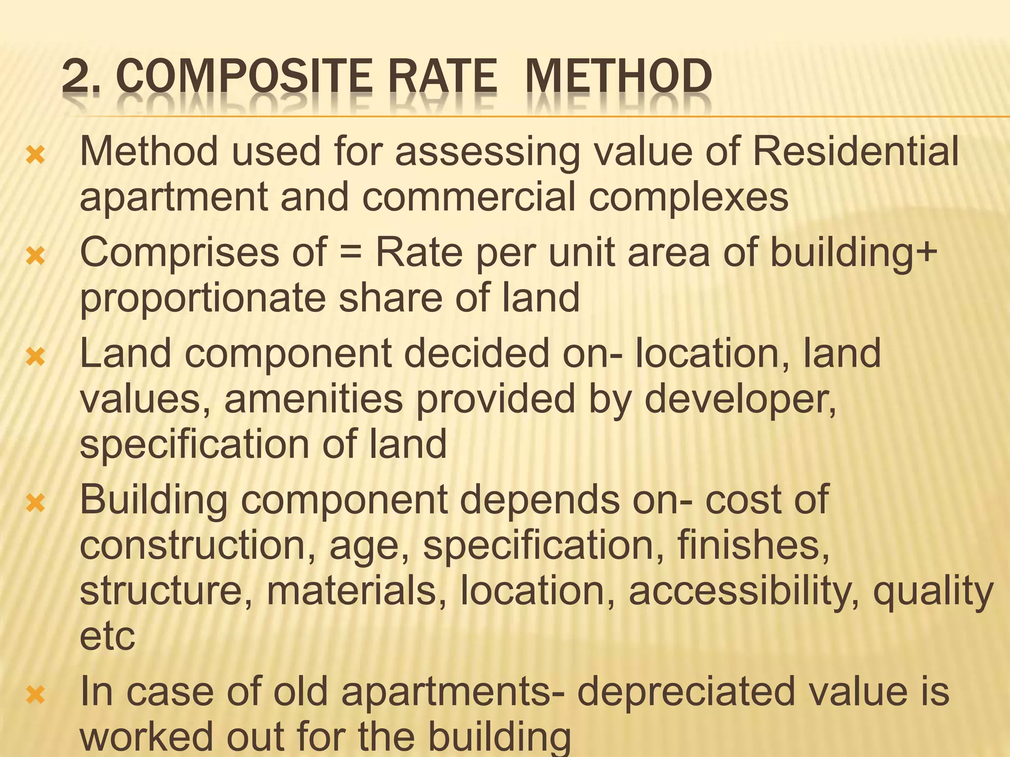 2. COMPOSITE RATE METHOD
 Method used for assessing value of Residential
apartment and commercial complexes
 Comprises of = Rate per unit area of building+
proportionate share of land
 Land component decided on- location, land
values, amenities provided by developer,
specification of land
 Building component depends on- cost of
construction, age, specification, finishes,
structure, materials, location, accessibility, quality
etc
 In case of old apartments- depreciated value is
worked out for the building
 