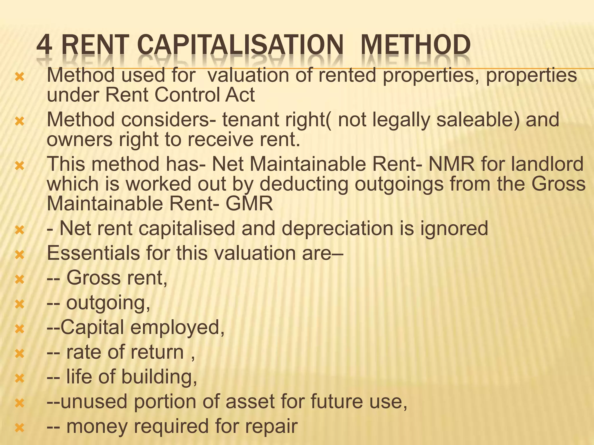 4 RENT CAPITALISATION METHOD
 Method used for valuation of rented properties, properties
under Rent Control Act
 Method considers- tenant right( not legally saleable) and
owners right to receive rent.
 This method has- Net Maintainable Rent- NMR for landlord
which is worked out by deducting outgoings from the Gross
Maintainable Rent- GMR
 - Net rent capitalised and depreciation is ignored
 Essentials for this valuation are–
 -- Gross rent,
 -- outgoing,
 --Capital employed,
 -- rate of return ,
 -- life of building,
 --unused portion of asset for future use,
 -- money required for repair
 