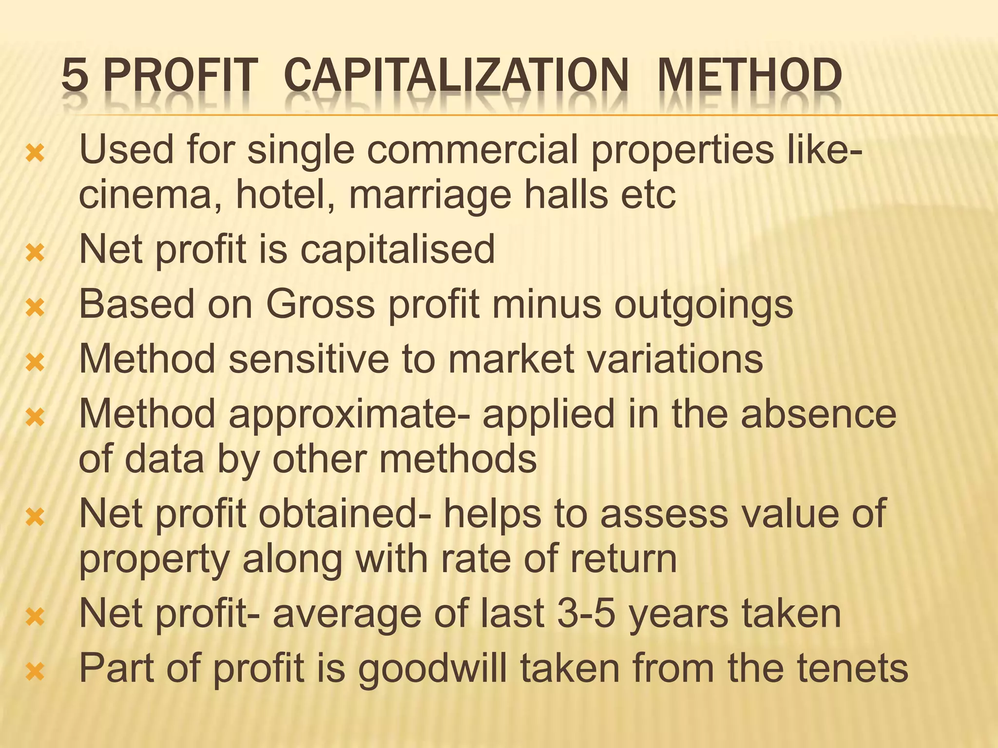 5 PROFIT CAPITALIZATION METHOD
 Used for single commercial properties like-
cinema, hotel, marriage halls etc
 Net profit is capitalised
 Based on Gross profit minus outgoings
 Method sensitive to market variations
 Method approximate- applied in the absence
of data by other methods
 Net profit obtained- helps to assess value of
property along with rate of return
 Net profit- average of last 3-5 years taken
 Part of profit is goodwill taken from the tenets
 