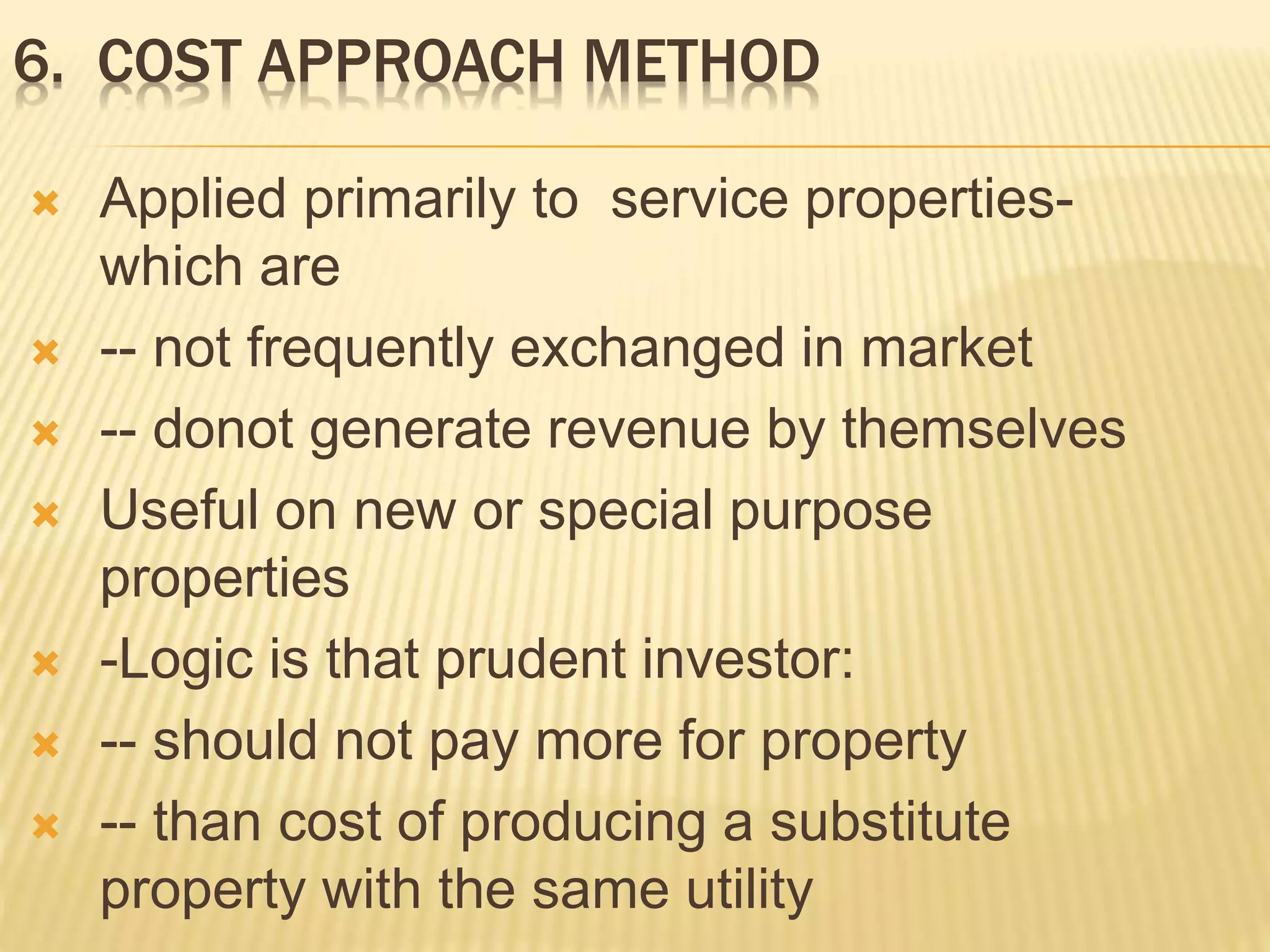 6. COST APPROACH METHOD
 Applied primarily to service properties-
which are
 -- not frequently exchanged in market
 -- donot generate revenue by themselves
 Useful on new or special purpose
properties
 -Logic is that prudent investor:
 -- should not pay more for property
 -- than cost of producing a substitute
property with the same utility
 