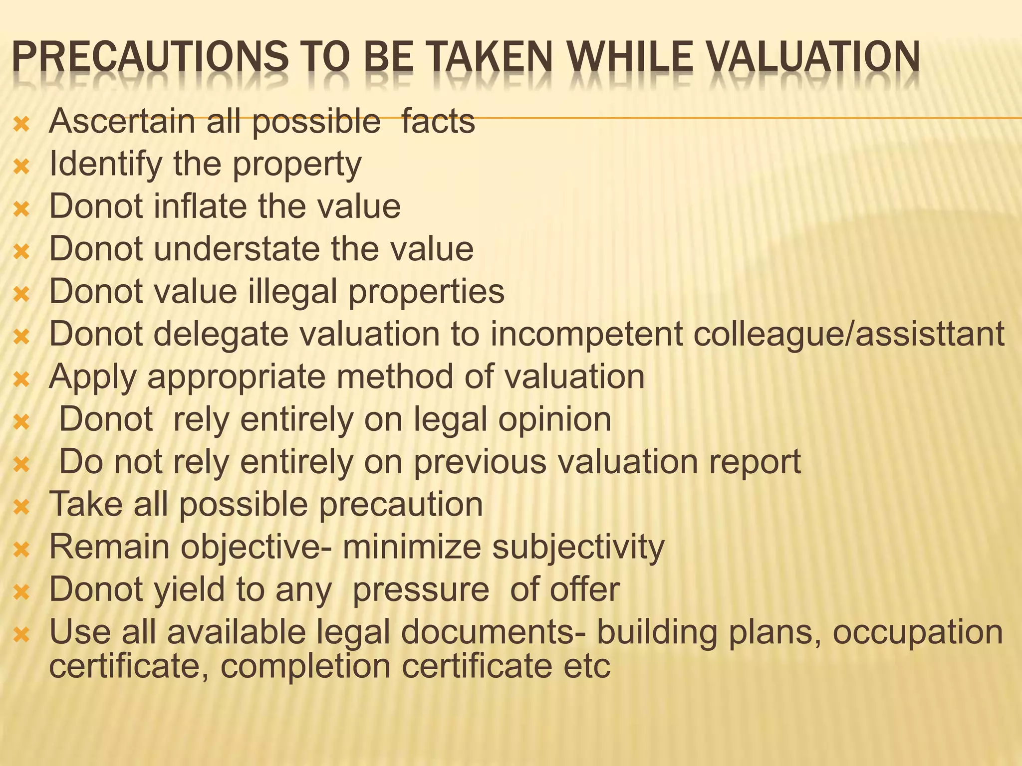 PRECAUTIONS TO BE TAKEN WHILE VALUATION
 Ascertain all possible facts
 Identify the property
 Donot inflate the value
 Donot understate the value
 Donot value illegal properties
 Donot delegate valuation to incompetent colleague/assisttant
 Apply appropriate method of valuation
 Donot rely entirely on legal opinion
 Do not rely entirely on previous valuation report
 Take all possible precaution
 Remain objective- minimize subjectivity
 Donot yield to any pressure of offer
 Use all available legal documents- building plans, occupation
certificate, completion certificate etc
 