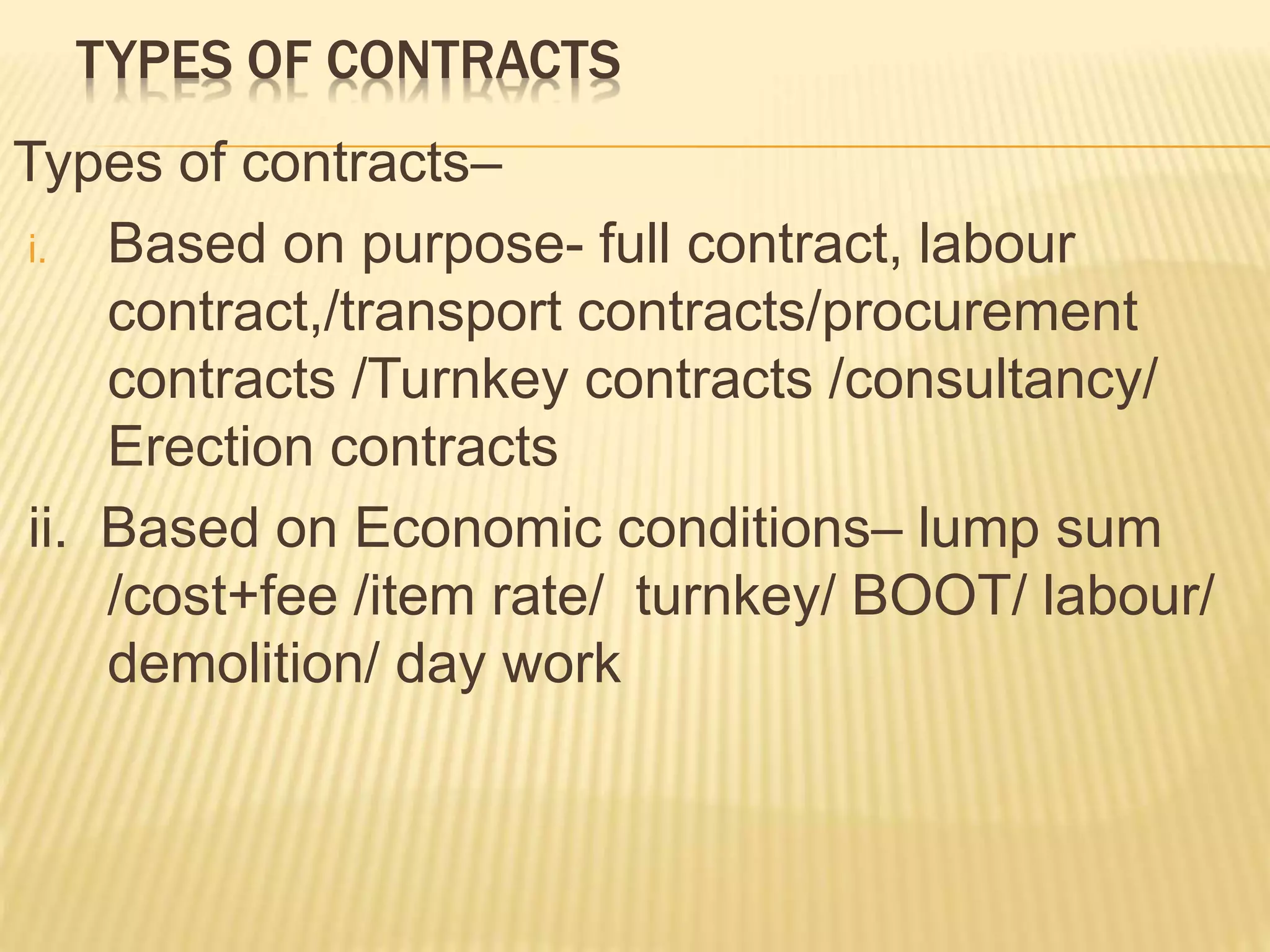 TYPES OF CONTRACTS
Types of contracts–
i. Based on purpose- full contract, labour
contract,/transport contracts/procurement
contracts /Turnkey contracts /consultancy/
Erection contracts
ii. Based on Economic conditions– lump sum
/cost+fee /item rate/ turnkey/ BOOT/ labour/
demolition/ day work
 