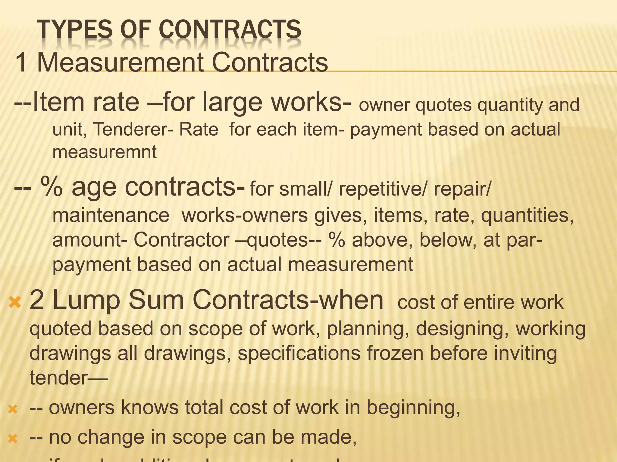 TYPES OF CONTRACTS
1 Measurement Contracts
--Item rate –for large works- owner quotes quantity and
unit, Tenderer- Rate for each item- payment based on actual
measuremnt
-- % age contracts- for small/ repetitive/ repair/
maintenance works-owners gives, items, rate, quantities,
amount- Contractor –quotes-- % above, below, at par-
payment based on actual measurement
 2 Lump Sum Contracts-when cost of entire work
quoted based on scope of work, planning, designing, working
drawings all drawings, specifications frozen before inviting
tender—
 -- owners knows total cost of work in beginning,
 -- no change in scope can be made,
 