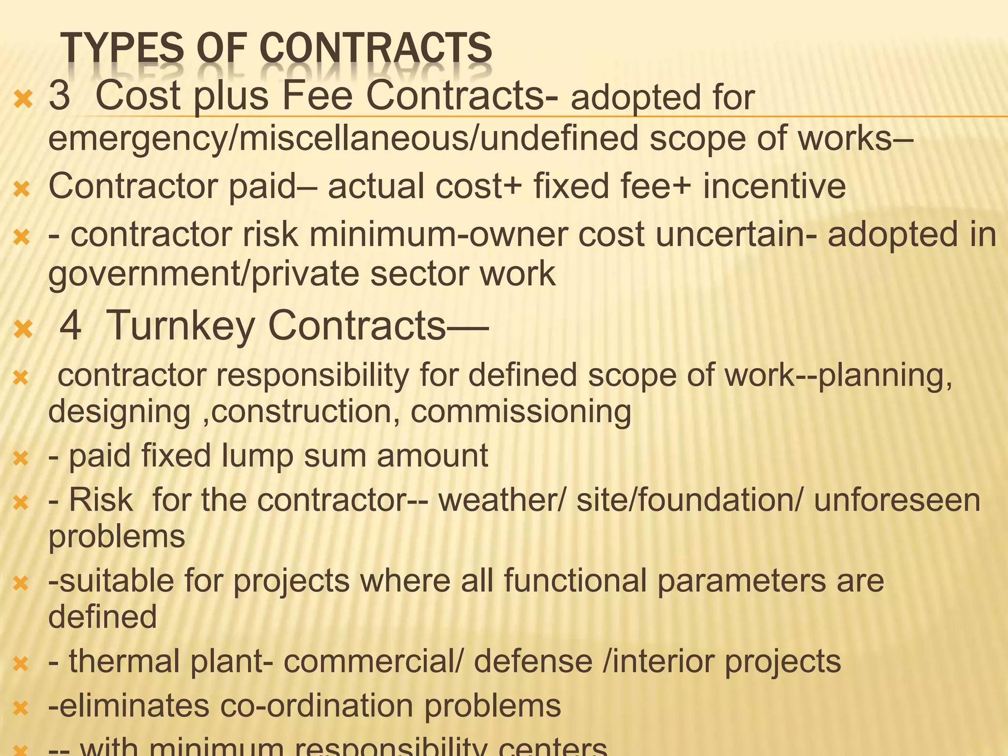 TYPES OF CONTRACTS
 3 Cost plus Fee Contracts- adopted for
emergency/miscellaneous/undefined scope of works–
 Contractor paid– actual cost+ fixed fee+ incentive
 - contractor risk minimum-owner cost uncertain- adopted in
government/private sector work
 4 Turnkey Contracts—
 contractor responsibility for defined scope of work--planning,
designing ,construction, commissioning
 - paid fixed lump sum amount
 - Risk for the contractor-- weather/ site/foundation/ unforeseen
problems
 -suitable for projects where all functional parameters are
defined
 - thermal plant- commercial/ defense /interior projects
 -eliminates co-ordination problems
 
