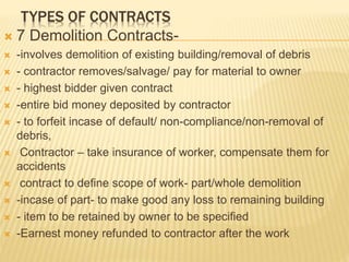 TYPES OF CONTRACTS
 7 Demolition Contracts-
 -involves demolition of existing building/removal of debris
 - contractor removes/salvage/ pay for material to owner
 - highest bidder given contract
 -entire bid money deposited by contractor
 - to forfeit incase of default/ non-compliance/non-removal of
debris,
 Contractor – take insurance of worker, compensate them for
accidents
 contract to define scope of work- part/whole demolition
 -incase of part- to make good any loss to remaining building
 - item to be retained by owner to be specified
 -Earnest money refunded to contractor after the work
 