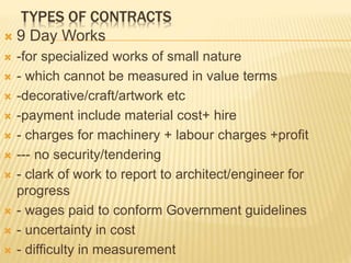 TYPES OF CONTRACTS
 9 Day Works
 -for specialized works of small nature
 - which cannot be measured in value terms
 -decorative/craft/artwork etc
 -payment include material cost+ hire
 - charges for machinery + labour charges +profit
 --- no security/tendering
 - clark of work to report to architect/engineer for
progress
 - wages paid to conform Government guidelines
 - uncertainty in cost
 - difficulty in measurement
 