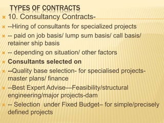 TYPES OF CONTRACTS
 10. Consultancy Contracts-
 --Hiring of consultants for specialized projects
 -- paid on job basis/ lump sum basis/ call basis/
retainer ship basis
 -- depending on situation/ other factors
 Consultants selected on
 --Quality base selection- for specialised projects-
master plans/ finance
 --Best Expert Advise—Feasibility/structural
engineering/major projects-dam
 -- Selection under Fixed Budget– for simple/precisely
defined projects
 