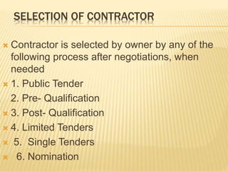 SELECTION OF CONTRACTOR
 Contractor is selected by owner by any of the
following process after negotiations, when
needed
 1. Public Tender
2. Pre- Qualification
 3. Post- Qualification
 4. Limited Tenders
 5. Single Tenders
 6. Nomination
 